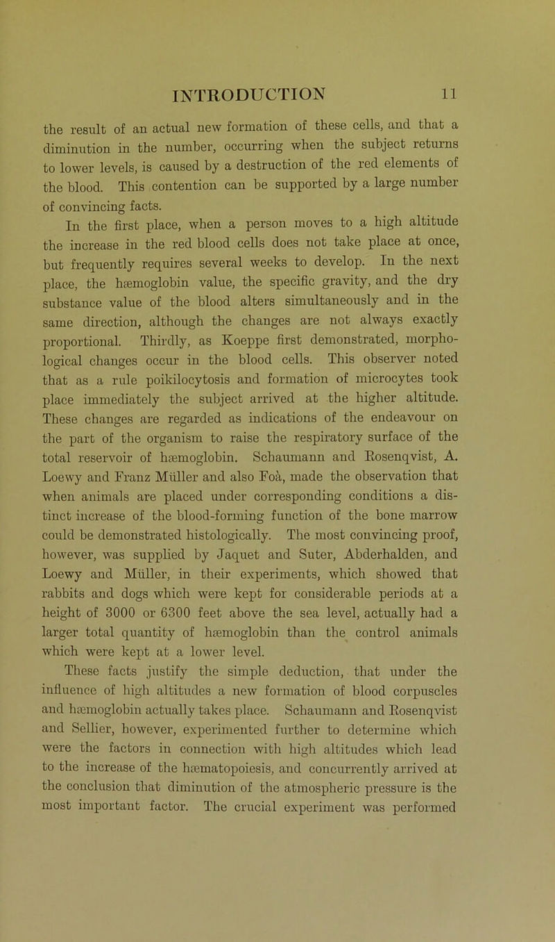 the result of an actual new formation of these cells, and tbat a diminution in the number, occurring when the subject returns to lower levels, is caused by a destruction of the red elements of the blood. This contention can be supported by a large number of convincing facts. In the first place, when a person rnoves to a high altitude the increase in the red blood cells does not take place at once, but frequently requires several weeks to develop. In the next place, the hsemoglobin value, the specific gravity, and the dry substance value of the blood alters simultaneously and in the same direction, although the changes are not always exactly proportional. Thirdly, as Koeppe first demonstrated, morpho- logical changes occur in the blood cells. This observer noted that as a rule poikilocytosis and formation of microcytes took place immediately the subject arrived at the higher altitude. These changes are regarded as indications of the endeavour on the part of the organism to raise the respiratory surface of the total reservoir of hsemoglobin. Schaumann and Rosenqvist, A. Loewy and Franz Müller and also Foä, made the observation that when animals are placed under corresponding conditions a dis- tinct increase of the blood-forming function of the hone marrow could be demonstrated histologically. The most convincing proof, however, was supplied by Jaquet and Suter, Abderhalden, and Loewy and Müller, in their experiments, which showed that rabbits and dogs which were kept for considerable periods at a height of 3000 or 6300 feet above the sea level, actually had a larger total quantity of hremoglobin than the control animals which were kept at a lower level. These facts justify the simple deduction, that under the influence of high altitudes a new formation of blood corpuscles and heemoglobin actually takes place. Schaumann and Rosenqvist and Selber, however, experimented further to determine which were the factors in Connection witli high altitudes which lead to the increase of the luematopoiesis, and concurrently arrived at the conclusion that diminution of the atmospheric pressure is the most important factor. The crucial experiment was performed