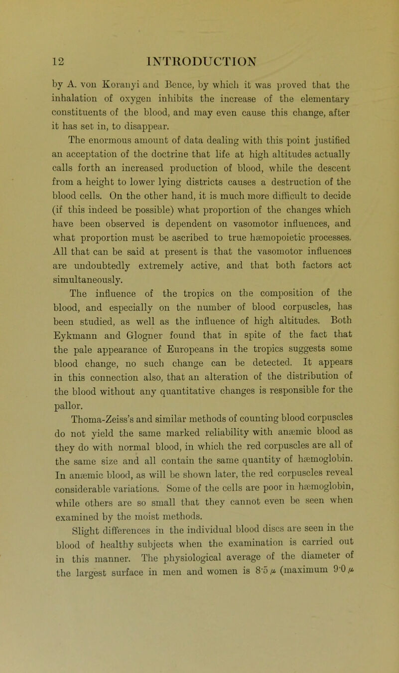 by A. von Korauyi and Bence, by whicb it was proved that tbe inhalation of oxygen inhibits the increase of the elementary constituents of the blood, and may even cause this change, after it has set in, to disappear. The enormous amount of data dealing with this point justified an acceptation of the doctrine that life at high altitudes actually calls forth an increased production of blood, while the descent from a height to lower lying districts causes a destruction of the blood cells. On the other hand, it is much more difficult to decide (if this indeed be possible) what proportion of the changes which have been observed is dependent on vasomotor influences, and what proportion must be ascribed to true hsemopoietic processes. All that can be said at present is that the vasomotor influences are undoubtedly extremely active, and that both factors act simultaneously. The influence of the tropics on the composition of the blood, and especially on the number of blood corpuscles, has been studied, as well as the influence of high altitudes. Both Eykmann and Glogner found that in spite of the fact that the pale appearanee of Europeans in the tropics suggests some blood change, no such change can be detected. It appears in this connection also, that an alteration of the distribution of the blood without any quantitative changes is responsible for the pallor. Thoma-Zeiss’s and similar methods of counting blood corpuscles do not yield the same marked reliability with amemic blood as they do with normal blood, in which the red corpuscles are all of the same size and all contain the same quantity of htemoglobin. In anaemic blood, as will be sbown later, the red corpuscles reveal considerable variations. Some of the cells are poor in hsemoglobin, while others are so small that they cannot even be seen wben examined by the moist methods. Slight differences in the individual blood discs are seen in tbe blood of healthy subjects when the examination is carried out in this manner. The physiological average of the diameter of the largest surface in men and women is 8'5(maximum 9 0^.