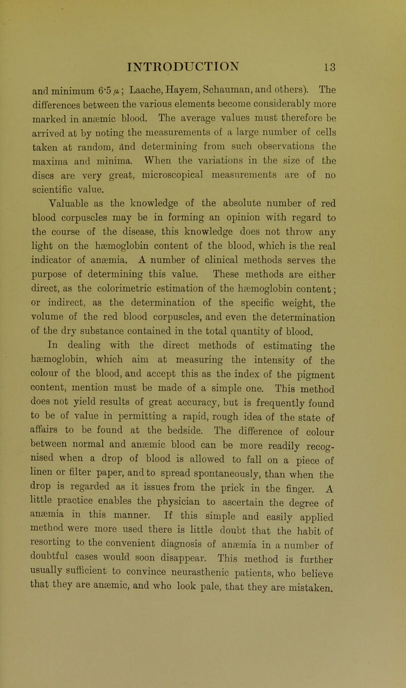 and minimnm 6’5 fi.; Laache, Hayem, Schauman, and others). The differences between the various elements beeome considerably more marked in anaemic blood. The average values must therefore be arrived at by noting the measurements of a large number of cells taken at random, änd determining from such observations the maxima and minima. When the variations in the size of the discs are very great, microscopical measurements are of no scientific value. Valuable as the knowledge of the absolute number of red blood eorpuscles may be in forming an opinion with regard to the course of the disease, this knowledge does not throw any light on the hsemoglobin content of the blood, which is the real indicator of ansemia. A number of clinical methods serves the purpose of determining this value. These methods are either direct, as the colorimetric estimation of the hremoglobin content; or indirect, as the determination of the specific weight, the volume of the red blood eorpuscles, and even the determination of the dry substance contained in the total quantity of blood. In dealing with the direct methods of estimating the hsemoglobin, which aim at measuring the intensity of the colour of the blood, and accept this as the index of the pigment content, mention must be made of a simple one. This method does not yield results of great accuracy, but is frequently found to be of value in permitting a rapid, rough idea of the state of affairs to be found at the bedside. The difference of colour between normal and anaemic blood can be more readily recog- nised when a drop of blood is allowed to fall on a piece of linen or filter paper, and to spread spontaneously, thau when the drop is regarded as it issues from the prick in the finger. A little practice enables the physician to ascertain the degree of ansemia in this manner. If this simple and easily applied method were more used there is little doubt that the habit of lesoiting to the convenient diagnosis of ansemia in a number of doubtful cases would soon disappear. This method is further usually sufficient to convince neurasthenic patients, who believe that they are ansemic, and who look pale, that they are mistaken.