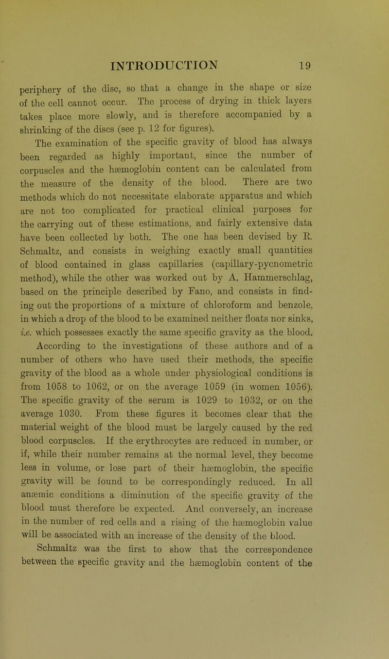periphery of the disc, so that a change in the shape or size of the cell cannot occur. The process of drying in thick layers fcakes place more slowly, and is therefore acconipanied by a Rh rin Ving of the discs (see p. 12 for figures). The examination of the specific gravity of blood has always been regarded as highly important, since the number of corpuscles and the htemoglobin content can be calculated from the measure of the density of the blood. There are two methods which do not necessitate elaborate apparatus and which are not too complicated for practical clinical purposes for the carrying out of these estimations, and fairly extensive data have been collected by both. The one has been devised by E. Schmaltz, and consists in weighing exactly small quantities of blood contained in glass capillaries (capillary-pycnometric method), while the other was worked out by A. Hammerschlag, based on the principle described by Fano, and consists in find- ing out the proportions of a mixture of Chloroform and benzole, in which a drop of the blood to be examined neither floats nor sinks, i.e. which possesses exactly the same specific gravity as the blood. According to the investigations of these authors and of a number of others who have used their methods, the specific gravity of the blood as a whole under physiological conditions is from 1058 to 1062, or on the average 1059 (in women 1056). The specific gravity of the serum is 1029 to 1032, or on the average 1030. From these figures it becomes clear that the material weight of the blood must be largely caused by the red blood corpuscles. If the erythrocytes are reduced in number, or if, while their number remains at the normal level, they become less in volume, or lose part of their htemoglobin, the specific gravity will be found to be correspondingly reduced. In all anteniic conditions a diminution of the specific gravity of the blood must therefore be expected. And conversely, an increase in the number of red cells and a rising of the hsemoglobin value will be associated with an increase of the density of the blood. Schmaltz was the first to show that the correspondence between the specific gravity and the htemoglobin content of the