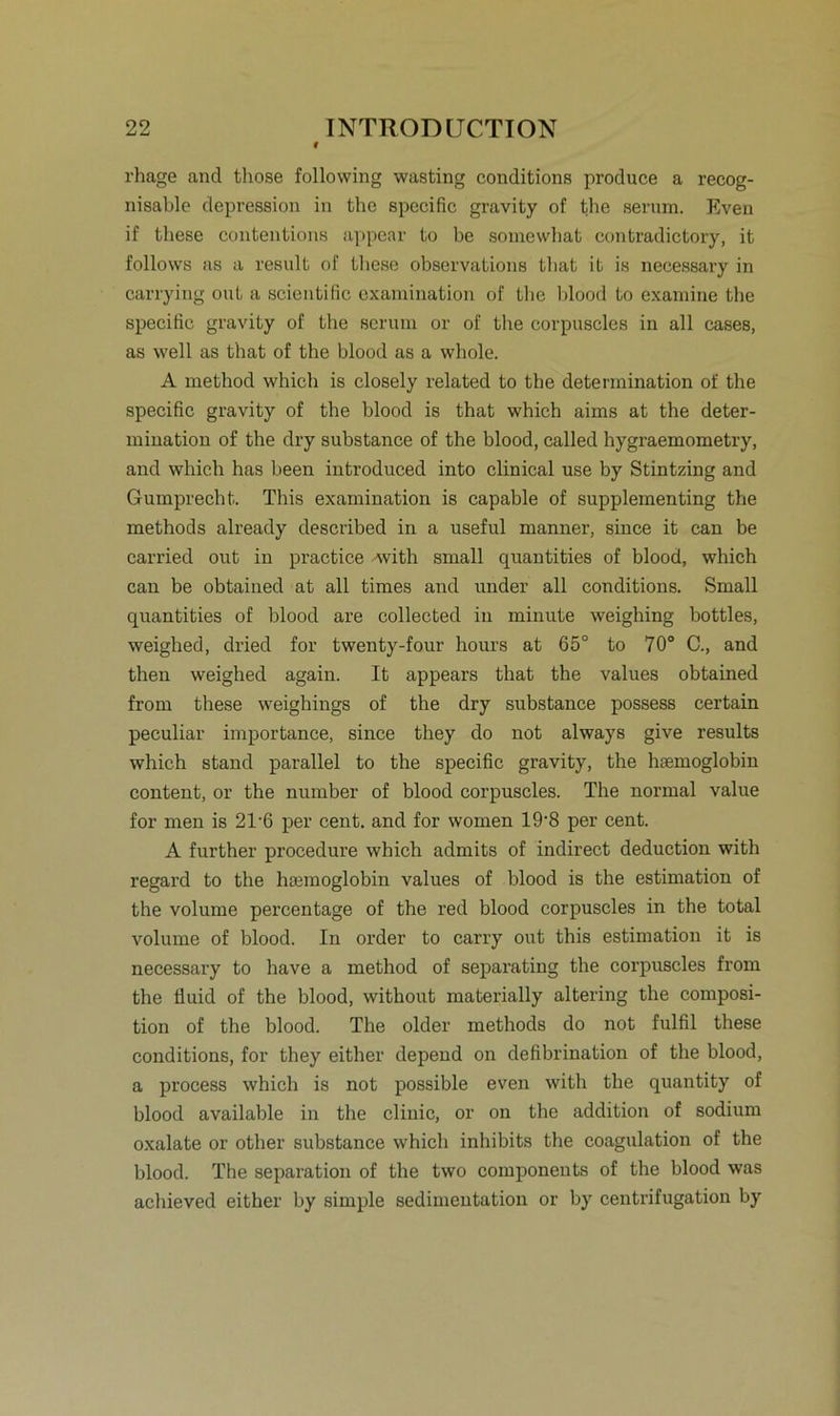 rhage and those following wasting conditions produce a recog- nisable depression in the specific gravity of the serum. Even if these contentions appear to be somewhat contradictory, it follows as a result of these observations tbat it is necessary in carrying out a scientific examination of tlie blood to examine the specific gravity of the serum or of the corpuscles in all cases, as well as that of the blood as a whole. A method which is closely related to the deterinination of the specific gravity of the blood is that which aims at the deter- mination of the dry substance of the blood, called hygraemometry, and which has been introduced into clinical use by Stintzing and Gumprecht. This examination is capable of supplementing the methods already described in a useful manner, since it can be carried out in practice with small quantities of blood, which can be obtained at all times and under all conditions. Small quantities of blood are collected in minute weighing bottles, weighed, dried for twenty-four hours at 65° to 70° C., and then weighed again. It appears that the values obtained from these weighings of the dry substance possess certain peculiar importance, since they do not always give results which stand parallel to the specific gravity, the hsemoglobin content, or the number of blood corpuscles. The normal value for men is 2T6 per cent. and for women 19'8 per cent. A further procedure which admits of indirect deduction with regard to the hsemoglobin values of blood is the estimation of the volume percentage of the red blood corpuscles in the total volume of blood. In order to carry out this estimation it is necessary to have a method of separating the corpuscles from the fluid of the blood, without materially altering the composi- tion of the blood. The older methods do not fulfil these conditions, for they either depend on defibrination of the blood, a process which is not possible even with the quantity of blood available in the clinic, or on the addition of sodium oxalate or other substance which inhibits the coagulation of the blood. The Separation of the two components of the blood was achieved either by simple Sedimentation or by centrifugation by
