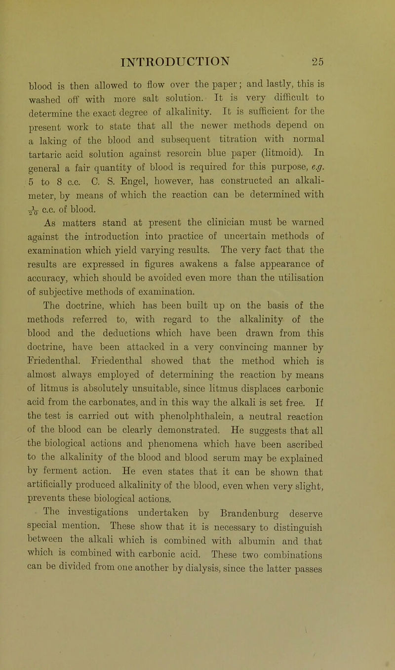 blood is then allowed to flow over the paper; and lastly, this is washed oft with niore salt solution. It is very difficult to determine the exact degree of alkalinity. It is sufficient for the present work to state that all the ncwer methods depend on a laking of the blood and subsequent titration with normal tartaric acid solution against resorcin blue paper (litmoid). In general a fair quantity of blood is required for this purpose, e.g. 5 to 8 c.c. C. S. Engel, however, has constructed an alkali- meter, by means of which the reaction can be determined with öV c.c. of blood. As matters stand at present the clinieian must be warned against the introduction into practice of uncertain methods of examination which yield varying results. The very fact that the results are expressed in figures awakens a false appearance of accuracy, which should be avoided even more than the utilisation of subjective methods of examination. The doctrine, which has been built up on the basis of the methods referred to, with regard to the alkalinity of the blood and the deductions which have been drawn from this doctrine, have been attacked in a very convincing manner by Friedenthal. Friedenthal showed that the method which is almost always employed of determining the reaction by means of litmus is absolutely unsuitable, since litmus displaces carbonic acid from the carbonates, and in this way the alkali is set free. If the test is carried out with phenolphthalein, a neutral reaction of the blood can be clearly demonstrated. He suggests that all the biological actions and phenomena which have been ascribed to the alkalinity of the blood and blood serum may be explained by ferment action. He even states that it can be shown that artificially produced alkalinity of the blood, even when very slight, prevents these biological actions. The investigations undertaken by Brandenburg deserve special mention. These show that it is necessary to distinguish between the alkali which is combined with albumin and that which is combined with carbonic acid. These two combinations can be divided from oue another by dialysis, since the latter passes