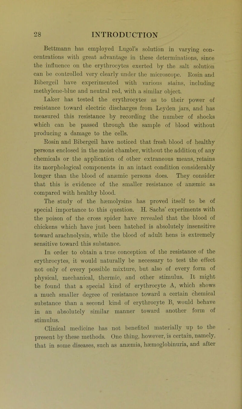 Bettmann has employed Lugol’s solution in varying con- centrations with great advantage in tliese determinations, since the influence on the erythrocytcs exerted by the salt solution can be controlled very clearly under the microscope. Rosin and Bibergeil have experimented with various stains, including methylene-blue and neutral red, with a similar object. Laker has tested the erythrocytes as to their power of resistance toward electric discharges from Leyden jars, and has measured tliis resistance by recording the number of shocks which can be passed through the sample of blood without producing a damage to the cells. Eosin and Bibergeil have noticed that fresh blood of healthv persons enclosed in the moist chamber, without the addition of any Chemicals or the application of other extraneous means, retains its morphological components in an intact condition considerably longer than the blood of anaemie persons does. They consider that this is evidence of the smaller resistance of anaemie as compared with healthy blood. The study of the haemolysins has proved itself to be of special importance to this question. H. Sachs’ experiments with the poison of the cross spider have revealed that the blood of chickens which have just been hatched is absolutely insensitive toward arachnolysin, while the blood of adult hens is extremely sensitive toward this substance. In order to obtain a true conception of the resistance of the erythrocytes, it would naturally be neeessary to test the effect not only of every possible mixture, but also of every form of physical, mechanical, thermic, and other Stimulus. It might be found that a special kind of erythrocyte A, which shows a much smaller degree of resistance toward a certain Chemical substance than a second kind of erythrocyte B, would behave in an absolutely similar manner toward another form of Stimulus. Clinical medicine has not benefited materially up to the present by tliese methods. One thing, however, is certain, namely, that in some diseases, such as anaimia, hsemoglobinuria, and after