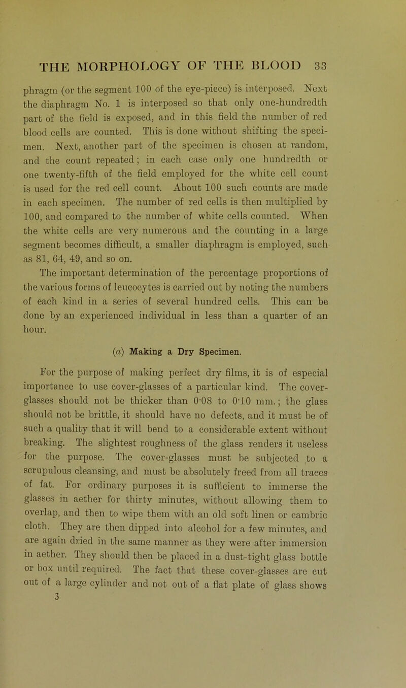 phragm (or the segment 100 of the eye-piece) is interposed. Next the diaphragm No. 1 is interposed so that only one-hundredth part of the field is exposed, and in this field the nunaber of red blood cells are counted. This is done without shifting the speci- men. Next, another part of the specimen is chosen at random, and the count repeated; in each case only one hundredth or one twenty-fifth of the field employed for the white cell count is used for the red cell count. About 100 such counts are made in each specimen. The number of red cells is then multiplied by 100, and compared to the number of white cells counted. When the white cells are very numerous and the counting in a large segment becomes difficult, a smaller diaphragm is employed, such as 81, 64, 49, and so on. The important determination of the percentage proportions of the various forms of leucocytes is carried out by noting the numbers of each kind in a series of several hundred cells. This can be done by an experienced individual in less than a quarter of an hour. (a) Making a Dry Specimen. For the purpose of making perfect dry films, it is of especial importance to use cover-glasses of a particular kind. The cover- glasses should not be thicker than 0'08 to 0T0 mm.; the glass should not be brittle, it should have no defects, and it must be of such a quality that it will bend to a considerable extent without breaking. The slightest roughness of the glass renders it useless for the purpose. The cover-glasses must be subjected to a scrupulous cleansing, and must be absolutely freed from all traces of fat. For ordiuary purposes it is sufficient to immerse the glasses in aether for thirty minutes, without allowing them to overlap, and then to wipe them with an old soft linen or cambric cloth. Ihey are then dipped into alcohol for a few minutes, and are again dried in the saine manner as they were after immersion in aether. They should then be placed in a dust-tight glass bottle or box until required. The fact that these cover-glasses are cut out of a large cylinder and not out of a fiat plate of glass shows 3