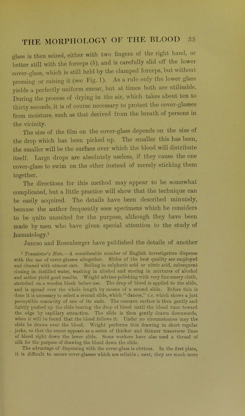 glase is then seized, either with two fingers of the right liand, or better still with the forceps (&), and is carefully slid off the lower cover-glass, which is still held by the clamped forceps, but without pressing or raising it (see Fig. 1). As a rule only the lower glass yields a perfectly uniform smear, but at times both are utilisable. Düring the process of drying in the air, which takes about ten to thirty seconds, it is of course necessary to protect the cover-glasses from moisture, such as tliat derived from the breath of persona in the vicinity. The size of the film on the cover-glass depends on the size of the drop which has beeu picked up. The smaller this has beeil, the smaller will be the surface over which the blood will distribute itself. Large drops are absolutely useless, if they cause the one cover-glass to swim on the other instead of merely sticking them together. The directions for this method may appear to be somewhat complicated, but a little practice will sliow that the technique can be easily acquired. The details liave been described minutely, because the author frequently sees specimens which he considers to be quite unsuited for the purpose, although they have been made by men who have given special attention to the study of htematology.1 Jancso and Rosenberger liave published the details of another 1 Translators Note.—A considerable number of English investigators dispense with the use of cover-glasses altogether. Südes of the best quality are employed and cleaned with utmost care. Boiling in sulpliuric aeid or nitric acid, subsequent riusing in distilled water, wasbing in aleohol and storing in mixtures of alcohol and aether yield good results. Wright advises polishing with very fine emery cloth, stretohed on a wooden block betöre use. The drop of blood is applied to the slide, and is spread over the whole length by raeans of a seeond slide. Before tbis is done it is necessary to select a seeond slide, which “dances,” i.e. which shows a just perceptible coneavity of one of its ends. The concave surface is then gentlv and lisclitly puslied up the slide bearing the drop of blood until the blood runs toward the edge by capillary attraetion. The slido is then gently drawn downwards, when it will be found that the blood follows it. Under no ’circumstances may the slide be drawn over the blood. Wright performs tbis drawing in short regulär jerks, so that the smear appears as a series of tliicker and thinner transverse liues of blood right down the lower slide. Some workers have also used a thread of silk for the purpose of drawing the blood down the slide. The advantage of dispensing with the cover-glass is obvious. In the first plaee, it is difficult to secure cover-glasses which are reüable ; next, they are nmcli more