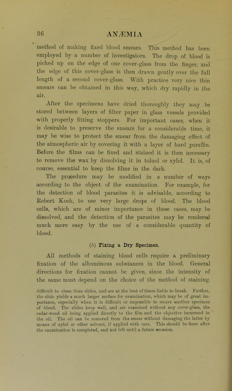 method of making fixed blood smears. Tliis method has been employed by a number of investigators. The drop of blood is picked up on the edge of one cover-glass from the finger, and the edge of this cover-glass is tlien drawn gently over the full length of a second cover-glass. Witli practiee very nice tliin smears can be obtained in this way, which dry rapidly in the air. After the specimens have dried thoroughly they may be stored betvveen layers of filter paper in glass vessels provided with properly fitting stoppers. For important cases, when it is desirable to preserve the smears for a considerable time, it may be wise to protect the smear from the damaging effect of the atmospheric air by covering it with a layer of hard paraffin. Before the films can be fixed and stained it is tlien necessary to remove the wax by dissolving it in toluol or xylol. It is, of eourse, essential to keep the films in the dark. The procedure may be modified in a number of ways according to the object of the examination. For example, for the detection of blood parasites it is advisable, according to Bobert Koch, to use very large drops of blood. The blood cells, which are of minor importance in these cases, may be dissolved, and the detection of the parasites may be rendered much more easy by the use of a considerable quantity of blood. (b) Fixing a Dry Specimen. All methods of staining blood cells require a preliminary fixation of the albuminous substances in the blood. General directions for fixation caunot be given, since the intensity of the same must depend on the choice of the method of staining. dilficult to clean tlian slides, and are at tlie best of times liable to break. Further, the slide yields a inucli larger surface for examination, wliicli may be of great im- portance, espeeially when it is difiicult or impossible to secure another specimen of blood. The slides keep well, and are examined witliout any cover-glass, the cedar-wood oil being applied directly to the film and the objective immersed in the oil. The oil can be removed from the smear witliout damaging the latter by means of xylol or other solvent, if applied with care. This should be done after the examination is completed, and not left until a futlire occasion.