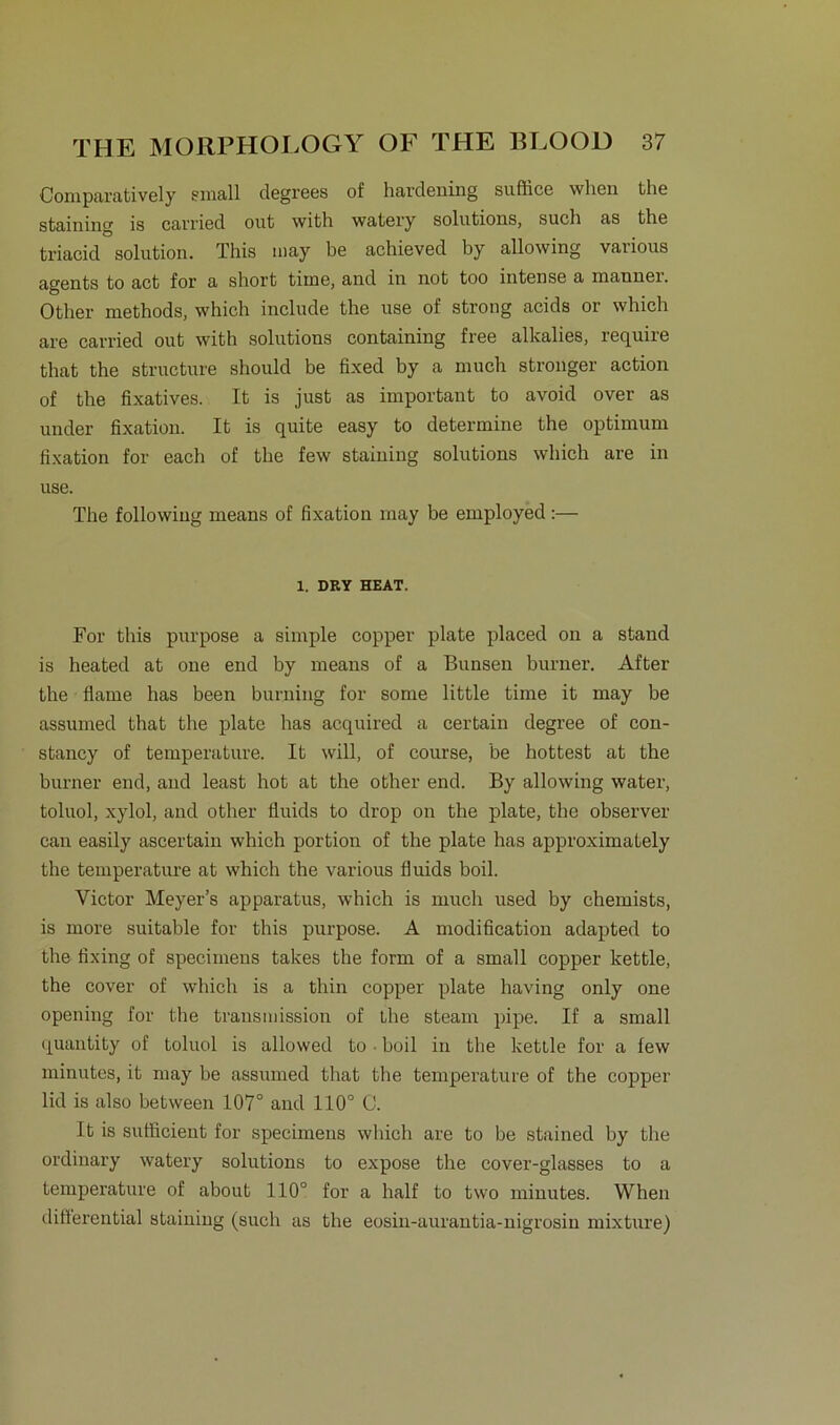Comparatively small degrees of hardeuing suflice wlien the staining is carried out with watery Solutions, such as the triacid solution. This may be achieved by allowing various agents to act for a short time, and in not too intense a mannei. Other methods, which include the use of strong acids or which are carried out with Solutions containing free alkalies, require that the structure should be fixed by a much stronger action of the fixatives. It is just as important to avoid over as under fixation. It is quite easy to determine the Optimum fixation for each of the few staining Solutions which are in use. The following means of fixation may be employed :— 1. DRY HEAT. For this purpose a simple copper plate placed on a stand is heated at one end by means of a Bunsen burner. After the flame has been burning for some little time it may be assumed that the plate has acquired a certain degree of con- stancy of temperature. It will, of course, be hottest at the burner end, and least hot at the other end. By allowing water, toluol, xylol, and other fluids to drop on the plate, the observer can easily ascertain which portion of the plate has approximately the temperature at which the various lluids boil. Victor Meyer’s apparatus, which is much used by chemists, is more suitable for this purpose. A modification adapted to the fixing of specimens takes the form of a small copper kettle, the cover of which is a thin copper plate having only one opening for the transmission of the steam pipe. If a small quantity of toluol is allowed to ■ boil in the kettle for a few minutes, it may be assumed that the temperature of the copper lid is also between 107° and 110° C. It is sutficient for specimens which are to be stained by the ordinary watery Solutions to expose the cover-glasses to a temperature of about 110° for a half to two minutes. When differential staining (such as the eosin-aurantia-nigrosin mixture)