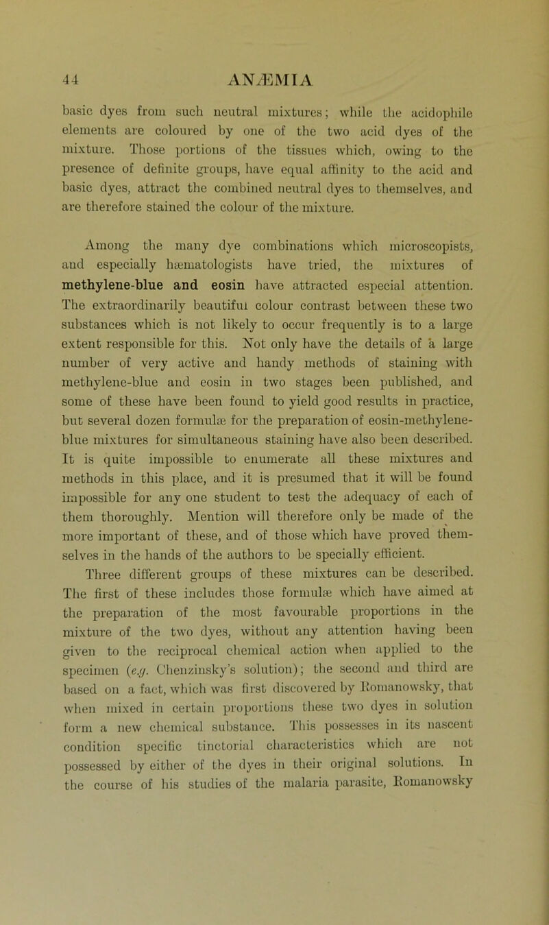 basic dyes from such neutral mixtures; while Lhe acidophile elements are coloured by one of the two acid dyes of the mixture. Those portions of the tissues which, owing to the presence of definite groups, have equal affinity to the acid and basic dyes, attract the combined neutral dyes to themselves, and are therefore stained the colour of the mixture. Among the many dye combinations which microscopists, and especially hsematologists have tried, the mixtures of methylene-blue and eosin have attracted especial attention. The extraordinarily beautifui colour contrast between these two substances which is not likely to occur frequently is to a large extent responsible for this. Not only have the details of a large number of very active and handy methods of staining with methylene-blue and eosin in two stages been published, and some of these have been found to yield good results in practice, but several dozen formulse for the preparation of eosin-methylene- blue mixtures for simultaneous staining have also been described. It is quite impossible to enumerate all these mixtures and methods in this place, and it is presumed that it will be found impossible for any one Student to test the adequacy of each of them thoroughly. Mention will therefore only be made of the more important of these, and of those which have proved them- selves in the hands of the authors to be specially efficient. Three different groups of these mixtures can be described. The first of these includes those formulse which have aimed at the preparation of the most favourable proportions in the mixture of the two dyes, without any attention having been given to the reciprocal Chemical action when applied to the specimen (e.g. Chenzinsky’s solution); tlxe second and third are based on a fact, which was first discovered by Komanowsky, that when mixed in certain proporLions these two dyes in solution form a new Chemical substance. This possesses in its nascent condition specific tinctorial characteristics which are not possessed by either of the dyes in their original Solutions. In the course of his studies of the malaria parasite, Komanowsky