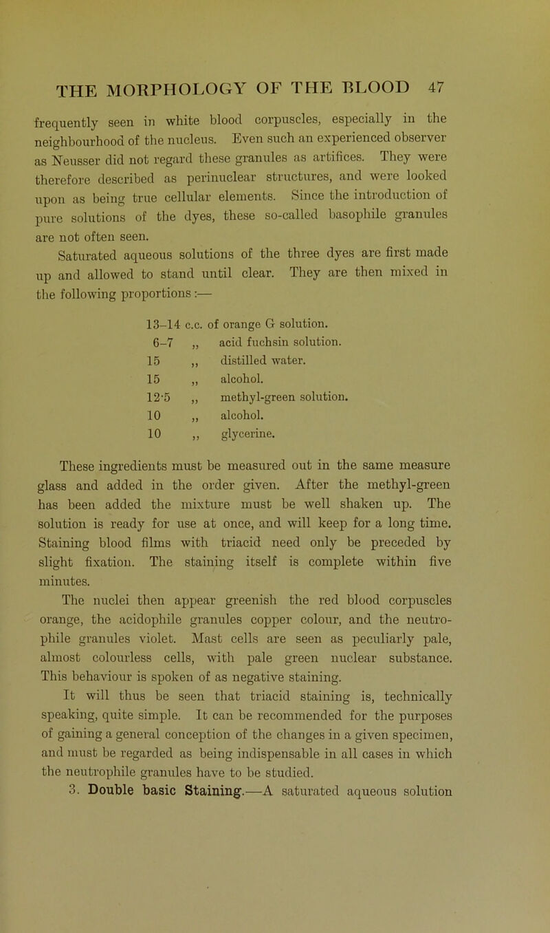 frequently S66n in white bloocl corpuscles, especially in thG neighbourhood of the nuclcus. Itven such an experienced observei as Neusser did not rcgard thesc granulös as artificcs. Thcy wcre thcrcfore dcscribcd as perinuclGar structurcs, and wcrc looked upon as being truc cellular elements. Since the introduction of pure Solutions of the dyes, these so-called basophile granules are not often seen. Saturated aqueous Solutions of the three dyes are first made vip and allowed to stand until clear. They are then mixed in the following proportions:— These ingredients must be measured out in the same measure glass and added in the order given. After the methyl-green has been added the mixture must be well shaken up. The solution is ready for use at once, and will keep for a long time. Staining blood films with triacid need only be preceded by slight fixation. The staining itself is complete within five minutes. The nuclei then appear greenish the red blood corpuscles orange, the acidophile granules copper colour, and the neutro- phile granules violet. Mast cells are seen as peculiarly pale, alrnost eolourless cells, with pale green nuclear substance. This behaviour is spoken of as negative staining. It will thus be seen that triacid staining is, technically speaking, quite simple. It can be recommended for the purposes of gaining a general conception of the changes in a given specimen, and must be regarded as being indispensable in all cases in which the neutrophile granules have to be studied. 3. Double basic Staining.—A saturated aqueous solution 13-14 c.c. of orange G solution. 6-7 „ acid fuchsin solution. 15 15 12-5 10 10 distilled water, alcohol. methyl-green solution. alcohol. glycerine.