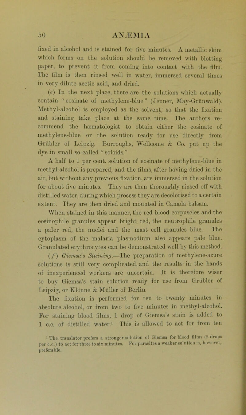 fixed in alcohol and is stained for five minutes. A metallic skiin which forms on the solution should be removed with blottinf © paper, to prevent it from coming into contact with the film. The film is then rinsed well in water, immersed several times in very dilute acetic acid, and dried. (c) In the next place, there are the Solutions which actually contain “ eosinate of methylene-hlue ” (Jenner, May-Grünwald). Methyl-alcohol is employed as the solvent, so that the fixation and staining take place at the same time. The authors re- commend the haematologist to obtain either the eosinate of methylene-hlue or the solution ready for use directly from Grübler of Leipzig. Burroughs, Wellcome & Co. put up the dye in small so-called “ soloids.” A half to 1 per cent. solution of eosinate of methylene-hlue in methyl-alcohol is prepared, and the films, after having dried in the air, hut without any previous fixation, are immersed in the solution for about five minutes. They are then thoroughly rinsed off with distilled water, during which process they are decolorised to a certain extent. They are then dried and mounted in Canada balsam. When stained in this manuer, the red blood corpuscles and the eosinophile granules appear hright red, the neutrophile granules a paler red, the nuclei and the mast cell granules blue. The cytoplasm of the malaria plasmodium also appears pale blue. Granulated erythrocytes can be demonstrated well hy this rnethod. (/’) Gicmsa’s Staining.—The preparation of methylene-azure Solutions is still very complicated, and the results in the hands of inexperienced workers are uncertain. It is therefore wiser to buy Giemsa’s stain solution ready for use from Grübler of Leipzig, or Klönne & Müller of Berlin. The fixation is performed for teu to twenty minutes in absolute alcohol, or from two to five minutes in methyl-alcohol. For staining blood films, 1 drop of Giemsa’s stain is added to 1 c.c. of distilled water.1 This is allowed to act for from ten 1 The translator prefers a stronger solution of Giemsa for blood films (2 drops per c.c.) to act for three to six minutes. For parasites a weaker solution is, liowever, preferable.