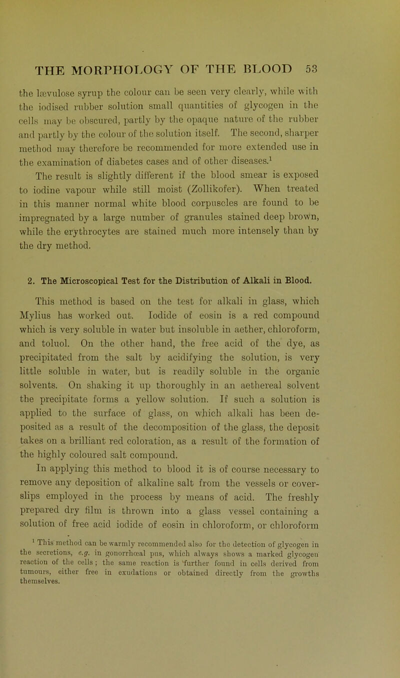 the lrevulose syrup the colour can be seen very clearly, while with the iodised rubber solution small quantities of glycogen in the cells may be obscured, pavtly by the opaque nature of the rubber and partly by the colour of the solution itself. The second, sharper method may therefore be recommended for more extended use in the examination of diabetes cases and of other diseases.1 The result is slightly different if the blood smear is exposed to iodine vapour while still moist (Zollikofer). When treated in this manner normal white blood corpuscles are found to be impregnated by a large number of granules stained deep brown, while the erythrocytes are stained nruch more intensely than by the dry method. 2. The Microscopical Test for the Distribution of Alkali in Blood. This method is based on the test for alkali in glass, which Mylius has worked out. Iodide of eosin is a red compound which is very soluble in water but insoluble in aether, Chloroform, and toluol. On the other hand, the free acid of the dye, as precipitated from the salt by acidifying the solution, is very little soluble in water, but is readily soluble in the organic solvents. On shaking it up thoroughly in an aethereal solvent the precipitate forms a yellow solution. If such a solution is applied to the surface of glass, on wbich alkali has been de- posited as a result of the decomposition of the glass, the deposit takes on a brilliant red coloration, as a result of the formation of the highly coloured salt compound. In applying this method to blood it is of course necessary to remove any deposition of alkaline salt from the vessels or cover- slips employed in the process by means of acid. The freshly prepared dry film is thrown into a glass vessel containing a solution of free acid iodide of eosin in Chloroform, or Chloroform 1 This method can be warmly recommended also for the detection of glycogen in the secretions, e.g. in gonorrhceal ptis, which always shows a marked glycogen reaction of the cells; the same reaction is 'further found in cells derived from tumours, either free in exudations or obtained directly from the growths tliemselves.