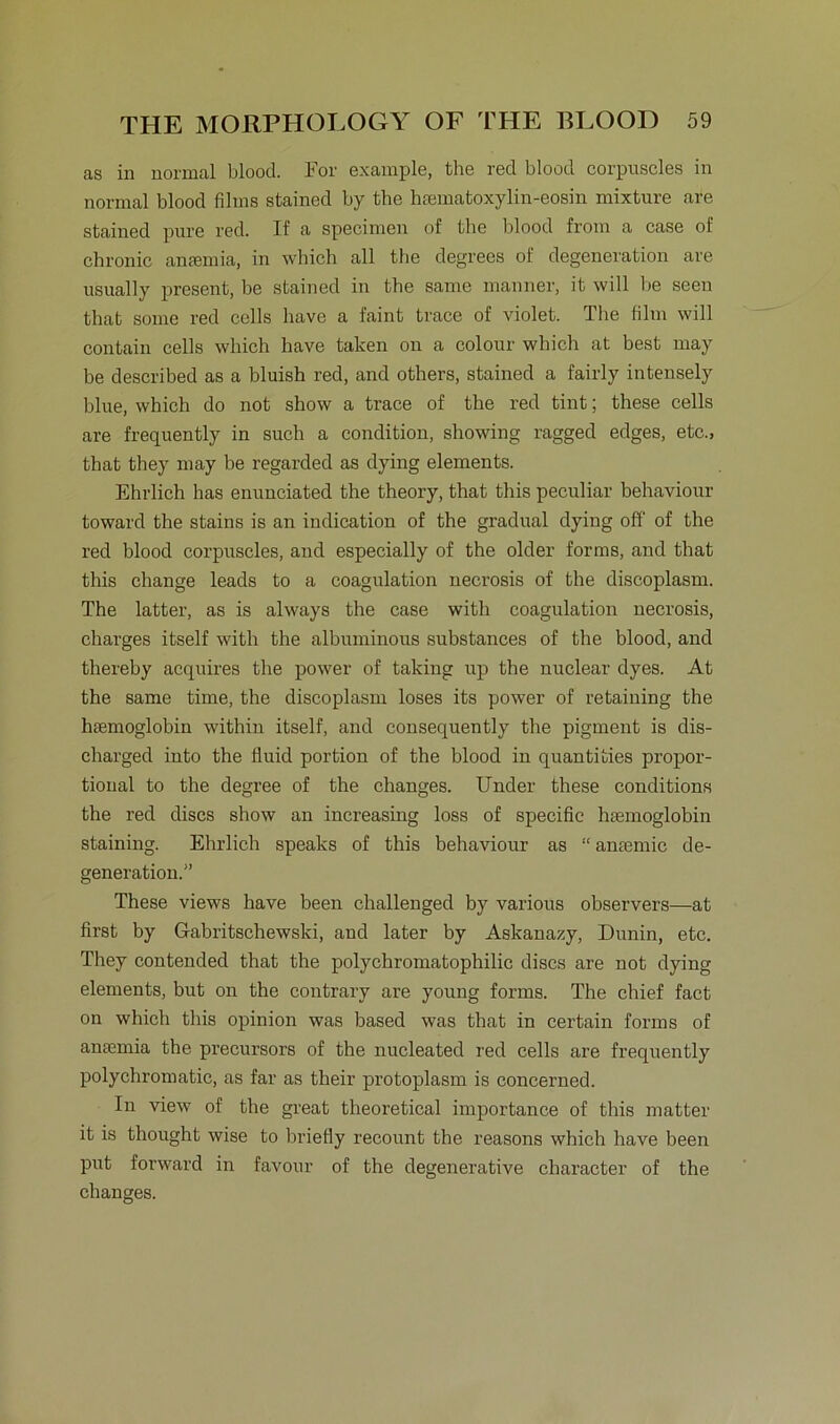as in normal blood. For example, the red blood corpuscles in normal blood films stained by the haematoxylin-eosin mixture are stained pure red. If a specinren of the blood from a case of chronic anfemia, in which all the degrees ol’ degeneration are usually present, be stained in the same manner, it will be seen that some red cells have a faint trace of violet. The film will contain cells which have taken on a colour which at best may be described as a bluish red, and others, stained a fairly intensely blue, which do not show a trace of the red tint; these cells are frequently in such a condition, showing ragged edges, etc., that they may be regarded as dying elements. Ehrlich has enunciated the theory, that this peculiar behaviour toward the stains is an indication of the gradual dying off of the red blood corpuscles, and especially of the older forms, and that this change leads to a coagulation necrosis of the discoplasm. The latter, as is always the case witli coagulation necrosis, charges itself with the albuminous substances of the blood, and thereby acquires the power of taking up the nuclear dyes. At the same time, the discoplasm loses its power of retaining the hsemoglobin within itself, and consequently the pigment is dis- charged into the fluid portion of the blood in quantities propor- tional to the degree of the changes. Under these conditions the red discs show an increasing loss of specific htemoglobin staining. Ehrlich speaks of this behaviour as “ antemic de- generation.” These views have been challenged by various observers—at first by Gabritschewski, and later by Askanazy, Dunin, etc. They contended that the polychromatophilic discs are not dying elements, but on the contrary are young forms. The chief fact on which this opinion was based was that in certain forms of ansemia the precursors of the nucleated red cells are frequently polychromatic, as far as their protoplasm is concerned. In view of the great theoretical importance of this matter it is thought wise to briefly recount the reasons which have been put forward in favour of the degenerative character of the changes.