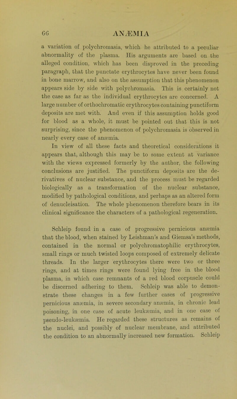 a Variation of polychromasia, which he attributed to a peculiar abnormality of the plasma. His arguments are based on the alleged condition, which has been disproved in the preceding paragraph, that the punctate erythrocytes lmve never been fouud in hone marrow, and also on the assumption that this phenomenon appears side by side with polychromasia. This is certainly not the case as far as the individual erythrocytes are concerned. A large number of orthochromatic erythrocytes containing punctiform deposits are met with. And even if this assumption holds good for blood as a whole, it must be pointed out that this is not surprising, since the phenomenon of polychromasia is observed in nearly every case of antemia. In view of all these facts and theoretical considerations it appears that, altliough this may be to sorne exteut at variance with the views expressed formerly by the author, the following conclusions are justified. The punctiform deposits are the de- rivatives of nuclear substance, and the process must be regarded biologically as a transformation of the nuclear substance, modified by pathological conditions, and perhaps as an altered form of denucleisation. The whole phenomenon therefore bears in its clinical significance the characters of a pathological regeneration. Schleip found in a case of progressive pernicious antemia that the blood, when stained by Leishman’s and Giemsa’s methods, contained in the normal or polychromatophilic erythrocytes, small rings or rnuch twisted loops composed of extremely delicate threads. In the larger erythrocytes there were two or three rings, and at times rings were found lying free in the blood plasma, in which case remnants of a red blood corpuscle could be discerned adhering to them. Schleip was able to dernon- etrate these changes in a few further cases of progressive pernicious amemia, in severe secondary anannia, in chronic lead poisoning, in one case of acute leuktemia, and in one case ol pseudo-leukaemia. He regarded these structures as remains of the nuclei, and possibly of nuclear membrane, and attributed the condition to an abnornmlly increased new formation. Schleip