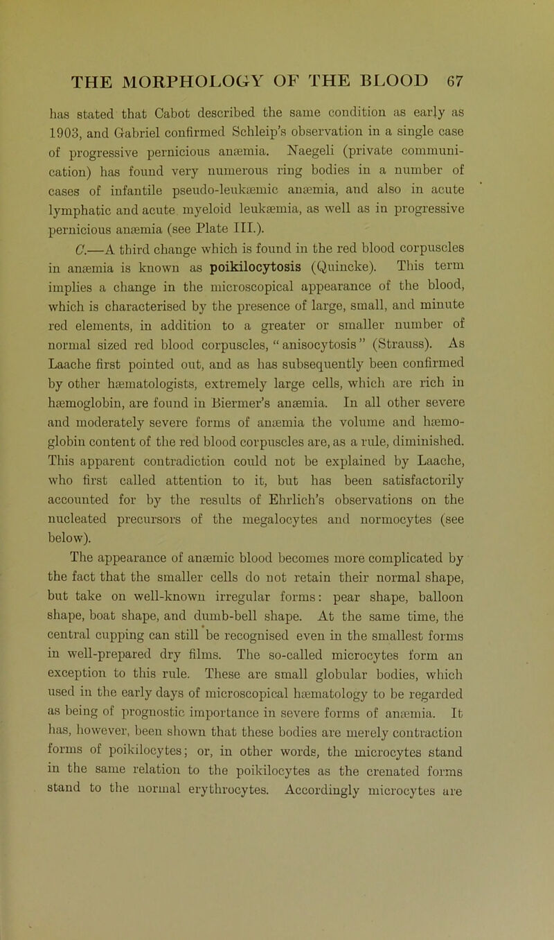 has stated that Cabot described the same condition as early as 1903, and Gabriel confirmed Schleip’s Observation in a single case of progressive pernicious ansemia. Naegeli (private communi- cation) has found very numerous ring bodies in a number of cases of infantile pseudo-leukaemic anaemia, and also in acute lymphatic and acute myeloid leukaemia, as well as in progressive pernicious ansemia (see Plate III.). C.—A third chauge whicb is found in the red blood corpuscles in ancemia is known as poikilocytosis (Quincke). This term implies a change in the microscopical appearance of the blood, which is characterised by the presence of large, small, and minute red elements, in addition to a greater or smaller number of normal sized red blood corpuscles, “ anisocytosis ” (Sti’auss). As Laache first pointed out, and as has subsequently been confirmed by other haunatologists, extremely large cells, which are rieh in hamioglobin, are found in Biermer’s anaemia. In all other severe and moderately severe forms of ansemia the volume and luemo- globin content of the red blood corpuscles are, as a rule, diminished. This apparent contradiction could not be explained by Laache, who first called attention to it, but has been satisfactorily accounted for by the results of Ehrlich’s observations on the nucleated precursors of the megalocytes and normocytes (see below). The appearance of ansemic blood becomes more complicated by the fact that the smaller cells do not retain their normal shape, but take on well-known irregulär forms: pear shape, balloon shape, boat shape, and dumb-bell shape. At the same time, the central cupping can still be recognised even in the smallest forms in well-prepared dry films. The so-called microcytes form an exception to this rule. These are small globular bodies, which used in the early days of microscopical hiematology to be regarded as being of prognostic, importance in severe forms of amemia. It has, however, been shown that these bodies are merely contraction forms of poikilocytes; or, in other words, the microcytes stand in the same relation to the poikilocytes as the crenated forms stand to the normal erythrocytes. Accordingly microcytes are
