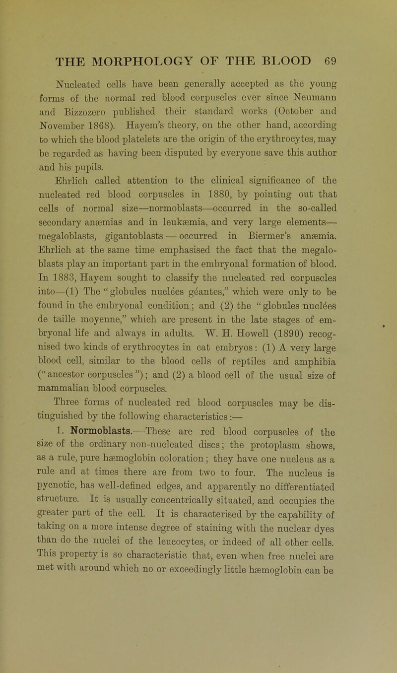 Nucleated cells have been generally accepted as the young forms of the normal red blood corpuscles ever since Neumann and Bizzozero published their Standard works (October and November 1868). Hayem’s tlieory, on the other band, according to which the blood platelets are the origin of the erythrocytes, may be regarded as having been disputed by everyone save this author and his pupils. Ehrlich called attention to the clinical significance of the nucleated red blood corpuscles in 1880, by pointing out that cells of normal size—normoblasts—occurred in the so-called secondary anmmias and in leuksemia, and very large elements— megaloblasts, gigantoblasts — occurred in Biermer’s aneemia. Ehrlich at the same time emphasised the fact that the megalo- blasts play an important part in the embryonal formation of blood. In 1883, Hayem sought to classify the nucleated red corpuscles into—(1) The “globules nuclees gdantes,” which were only to be found in the embryonal condition; and (2) the “ globules nuclees de taille moyenne,” which are present in the late stages of em- bryonal life and always in adults. W. H. Howell (1890) recog- nised two kinds of erythrocytes in cat embryos: (1) A very large blood cell, similar to the blood cells of reptiles and amphibia (“ ancestor corpuscles ”); and (2) a blood cell of the usual size of mammalian blood corpuscles. Three forms of nucleated red blood corpuscles may be dis- tinguished by the following characteristics:— 1. Normoblasts.—These are red blood corpuscles of the size of the ordinary non-nucleated discs; the protoplasm shows, as a rule, pure hgemoglobin coloration; they have one nucleus as a rule and at times there are frorn two to four. The nucleus is pycnotic, has well-defined edges, and apparently no differentiated structure. It is usually concentrically situated, and occupies the greater part of the cell. It is characterised by the capability of taking on a more intense degree of staining with the nuclear dyes than do the nuclei of the leucocytes, or indeed of all other cells. Ihis property is so characteristic that, even when free nuclei are met with around which no or exceedingly little hsemoglobin can be