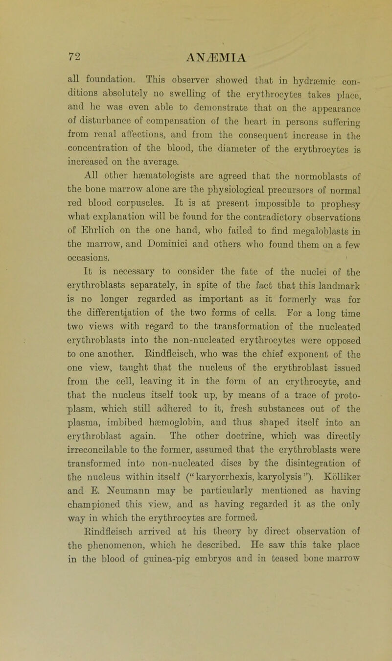 all foundation. This observer showed that in hydrsemic con- ditions absolutely no swelling of the erythrocytes takes place, and he was cven able to demonstrate that on the appearance of disturbance of compensation of the beart in persons suHering from renal aflections, and from the consequent increase in tlie concentration of the blood, the diameter of the erythrocytes is increased on the average. All other haematologists are agreed that the normoblasts of the hone marrow alone are the physiological precursors of normal red blood corpuscles. It is at present impossible to prophesy what explanation will be found for the contradictory observations of Ehrlich on the one hand, who failed to find megaloblasts in the marrow, and Dominici and others who found them on a few occasions. It is necessary to consider the fate of the nuclei of the erythroblasts separately, in spite of the fact that this landmark is no longer regarded as important as it formerly was for the differentiation of the two forms of cells. For a long time two views with regard to the transformation of the nucleated erythroblasts into the non-nucleated erythrocytes were opposed to one another. Rindfleisch, who was the chief exponent of the one view, taught that the nucleus of the erythroblast issued from the cell, leaving it in the form of an erythrocyte, and that the nucleus itself took up, by means of a trace of proto- plasm, which still adhered to it, fresh substances out of the plasma, imbibed hscmoglobin, and thus shaped itself into an erythroblast again. The other doctrine, which was directly irreconcilable to the former, assumed that the erythroblasts were transformed into non-nucleated discs by the disintegration of the nucleus within itself (“ karyorrhexis, karyolysis ”). Kölliker and E. Neumann may be particularly mentioned as having championed this view, and as having regarded it as the only way in which the erythrocytes are formed. Rindfleisch arrived at his theory by direct observation of the phenomenon, which he described. He saw this take place in the blood of guinea-pig embryos and in teased bone marrow