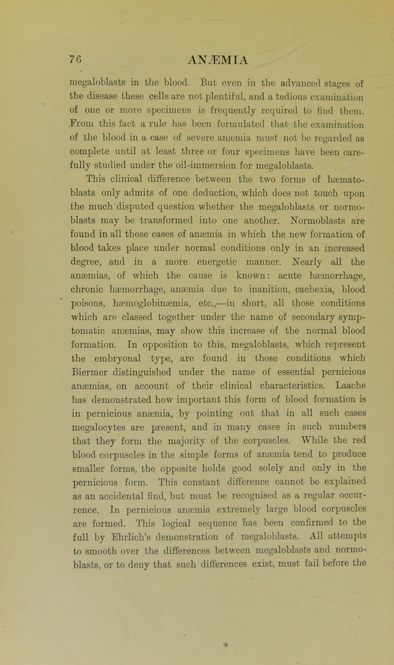 megaloblasts in the blood. But even in tlie advanced stages of the disease these cells are not plentiful, and a tedious examination of one or inore specimens is frequently required to find them. From this fact a rule has beeu formulated that the examination of the blood in a case of severe antemia must not be regarded as complete until at least three or four specimens liave been care- fully studied under the oil-immersion for megaloblasts. This clinical difference between the two forms of hsemato- blasts only admits of one deduction, which does not touch upon the rnuch disputed question whether the megaloblasts or normo- blasts may be transformed into one another. Normoblasts are found in all those cases of anaemia in which the new formation of blood takes place under normal conditions only in an increased degree, and in a inore energetic manner. Nearly all the antemias, of which the cause is known: acute htemorrhage, chronic htemorrhage, antemia due to inanition, cachexia, blood poisons, htemoglobinsemia, etc.,—in short, all those conditions which are classed together under the name of secondary symp- tomatic antemias, may show this increase of the normal blood formation. In Opposition to this, megaloblasts, which represent the embryonal type, are found in those conditions which Biermer distinguished under the name of essential pernicious antemias, on account of their clinical characteristics. Laache has demonstrated how important this form of blood formation is in pernicious antemia, by pointing out that in all such cases megalocytes are present, and in many cases in such numbers that they form the majority of the corpuscles. While the red blood corpuscles in the simple forms of antemia tend to produce smaller forms, the opposite holds good solely and only in the pernicious form. This constant difference cannot be explained as an accidental find, but must be recoguised as a regulär occur- rence. In pernicious antemia extremely large blood corpuscles are formed. This logical sequence lias been confirmed to the full by Ehrlich’s demonstration of megaloblasts. All attempts to smooth over the differences between megaloblasts and normo- blasts, or to deny that such differences exist, must fail before the