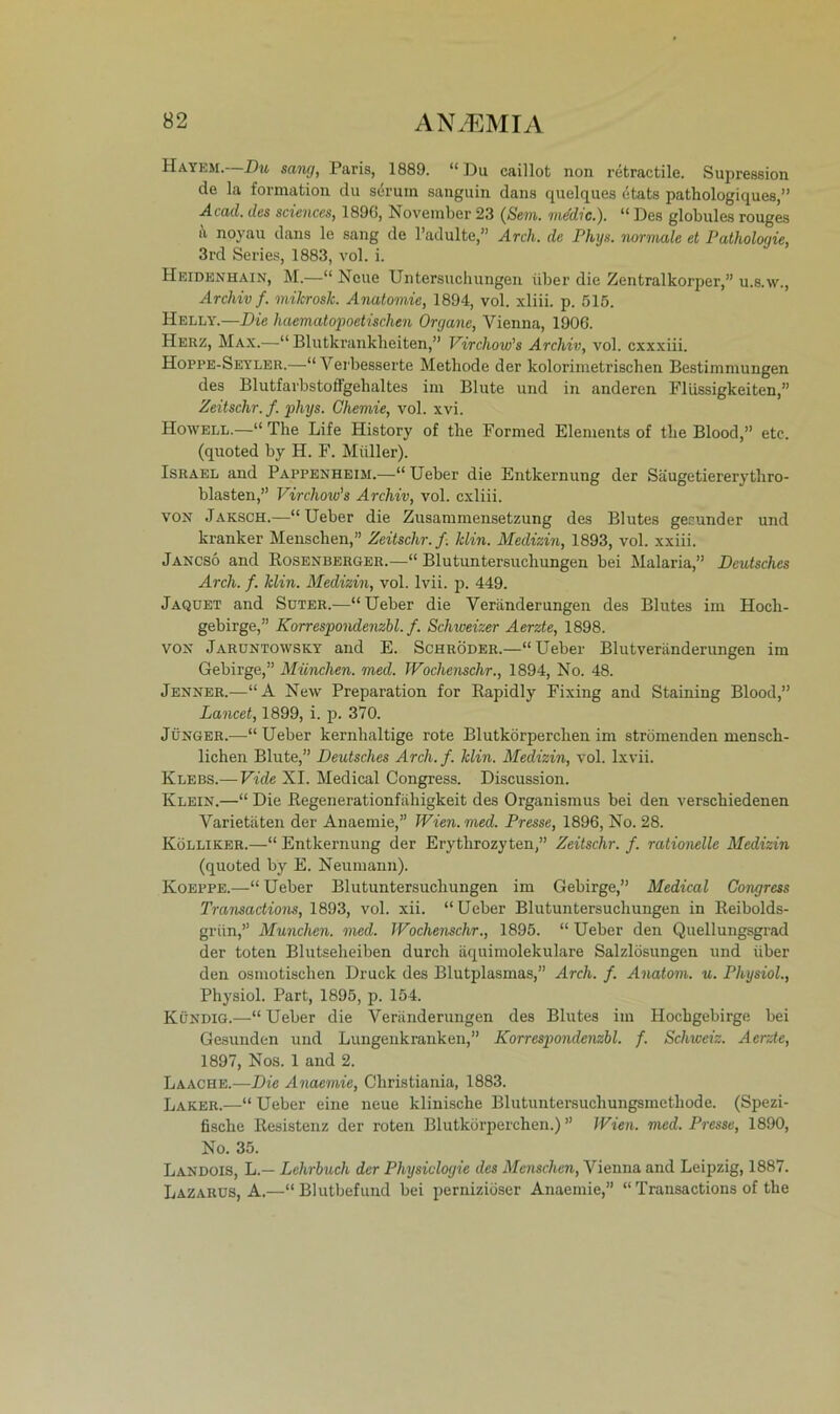 Hayem.—Du sang, Paris, 1889. “Du caillot non retractile. Supression de la formation du serum sanguin dans quelques etats pathologiques,” Acad. des Sciences, 1896, November 23 (Sem. mddic.). “ Des globules rouges k noyau dans le sang de l’adulte,” Arch. de Phys. normale et Pathologie, 3rd Series, 1883, vol. i. Heidenhain, M.—“Neue Untersuchungen über die Zenfcralkorper,” u.s.w., Archiv f. niikroslc. Anatomie, 1894, vol. xliii. p. 515. Helly.—Die haematopoetischen Organe, Vienna, 1906. Herz, Max.—“ Blutkrankheiten,” Virchow’s Archiv, vol. cxxxiii. Hoppe-Seyler.—“Verbesserte Methode der kolorimetrischen Bestimmungen des Blutfarbstoffgehaltes im Blute und in anderen Flüssigkeiten,” Zeitschr.f. phys. Chemie, vol. xvi. Howell.—“ The Life History of the Formed Elements of the Blood,” etc. (quoted by H. F. Müller). Israel and Pappenheim.—“ Ueber die Entkernung der Säugetiererytliro- blasten,” Virchow’s Archiv, vol. cxliii. von Jaksch.—“Ueber die Zusammensetzung des Blutes gesunder und kranker Menschen,” Zeitschr.f. Min. Medizin, 1893, vol. xxiii. Jancso and Rosenberger.—“ Blutuntersuchungen bei Malaria,” Deutsches Arch. f. Min. Medizin, vol. lvii. p. 449. Jaquet and Suter.—“Ueber die Veränderungen des Blutes im Hoch- gebirge,” Korrespondenzbl. f. Schweizer Aerzte, 1898. von Jaruntowsky and E. Schröder.—“Ueber Blutveränderungen im Gebirge,” München, med. Woclienschr., 1894, No. 48. Jenner.—“A New Preparation for Rapidly Fixing and Staining Blood,” Lancet, 1899, i. p. 370. Jünger.—“Ueber kernhaltige rote Blutkörperchen im strömenden mensch- lichen Blute,” Deutsches Arch.f. Min. Medizin, vol. lxvii. Klebs.— Vide XI. Medical Congress. Discussion. Klein.—“ Die Regenerationfähigkeit des Organismus bei den verschiedenen Varietäten der Anaemie,” Wien. med. Presse, 1896, No. 28. Kölliker.—“ Entkernung der Erythrozyten,” Zeitschr. f. rationelle Medizin (quoted by E. Neumann). Koeppe.—“Ueber Blutuntersuchungen im Gebirge,” Medical Congress Transactions, 1893, vol. xii. “ Ueber Blutuntersuchungen in Reibolds- griin,” München, med. Wochenschr., 1895. “ Ueber den Quellungsgrad der toten Blutseheiben durch äquimolekulare Salzlösungen und über den osmotischen Druck des Blutplasmas,” Arch. f. Anatom, u. Physiol., Physiol. Part, 1895, p. 154. Kündig.—“Ueber die Veränderungen des Blutes im Hochgebirge bei Gesunden und Lungenkranken,” Korrespondenzbl. f. Schweiz. Aerzte, 1897, Nos. 1 and 2. Laache.—Die Anaemie, Christiania, 1883. Laker.—“ Ueber eine neue klinische Blutuntersuchungsmethode. (Spezi- fische Resistenz der roten Blutkörperchen.) ” Wien. med. Presse, 1890, No. 35. Landois, L.— Lehrbuch der Physiologie des Menschen, Vienna and Leipzig, 1887. Lazarus, A.—“Blutbefund bei perniziöser Anaemie,” “Transactions of the