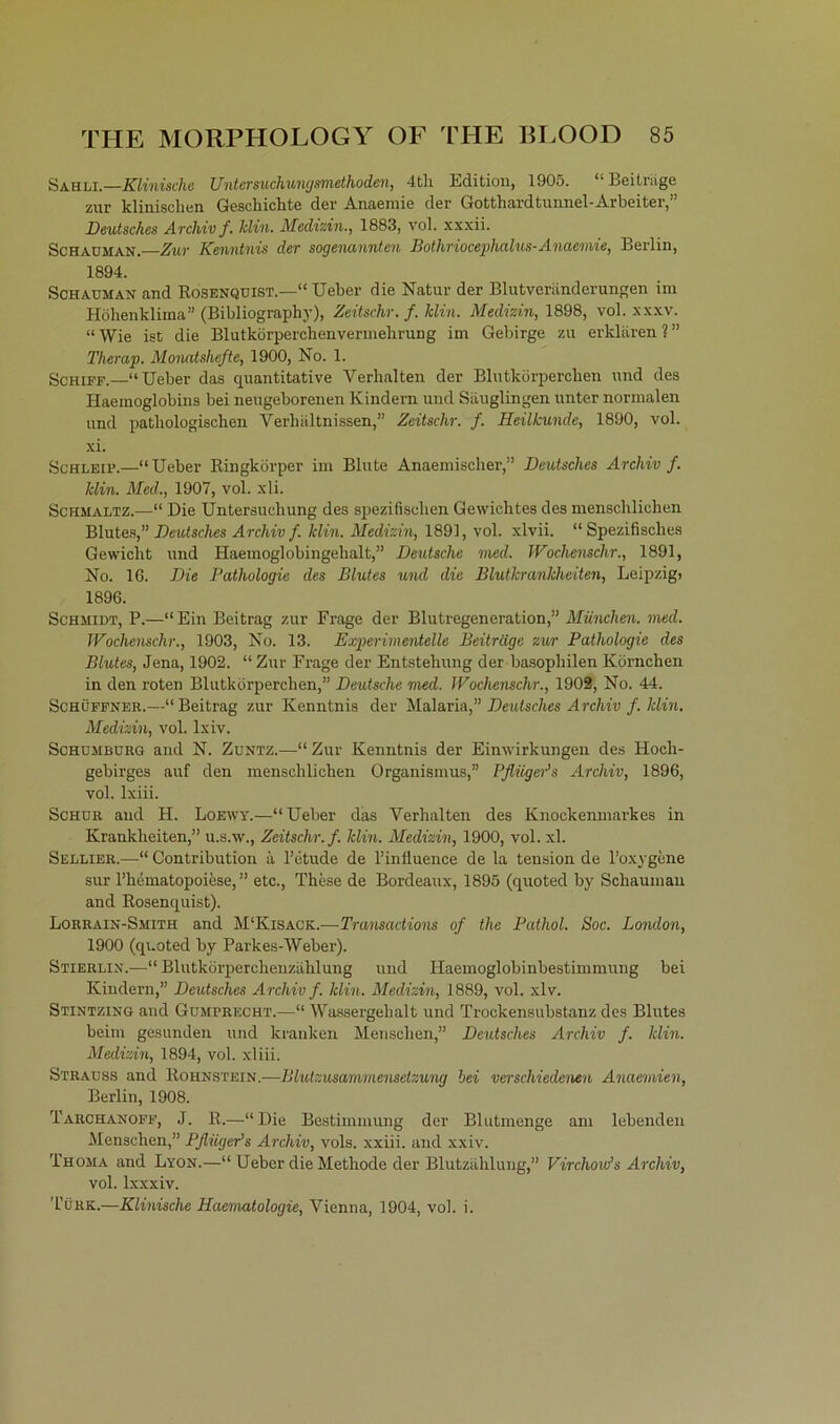Sahli.—Klinische Untersuchungsmethoden, 4tli Edition, 1905. “Beiträge zur klinischen Geschichte der Anaemie der Gotthardtunnel-Arbeiter, Deutsches Archiv f. Min. Medizin., 1883, vol. xxxii. Schadman. Zur Kenntnis der sogenannten Bothriocephalus- Anaemie, Berlin, 1894. Schauman and Rosenquist.—“ Ueber die Natur der Blutveränderungen im Höhenklima” (Bibliograph)'), Zeitschr. f.klin. Medizin, 1898, vol. xxxv. “ Wie ist die Blutkörperchenvermehrung im Gebirge zu erklären 1 ” Therap. Monatshefte, 1900, No. 1. Schiff.—“Ueber das quantitative Verhalten der Blutkörperchen und des Haemoglobins bei neugeborenen Kindern und Säuglingen unter normalen und pathologischen Verhältnissen,” Zeitschr. f. Heilkunde, 1890, vol. xi. Schleif.—“Ueber Ringkörper im Blute Anaemischer,” Deutsches Archiv f. Min. Med., 1907, vol. xli. Schmaltz.—“ Die Untersuchung des spezifischen Gewichtes des menschlichen Blutes,” Deutsches Archiv f. Min. Medizin, 1891, vol. xlvii. “Spezifisches Gewicht und Haemoglobingehalt,” Deutsche med. Wochensclir., 1891, No. 16. Die Pathologie des Blutes und die Blutkrankheiten, Leipzig) 1896. Schmidt, P.—“Ein Beitrag zur Frage der Blutregeneration,” München, med. Wochenschr., 1903, No. 13. Experimentelle Beitrüge zur Pathologie des Blutes, Jena, 1902. “ Zur Frage der Entstehung der basophilen Körnchen in den roten Blutkörperchen,” Deutsche med. Wochenschr., 1902, No. 44. Schüffner.—“ Beitrag zur Kenntnis der Malaria,” Deutsches Archiv f. Min. Medizin, vol. lxiv. Schdmburg and N. Zuntz.—“Zur Kenntnis der Einwirkungen des Hoch- gebirges auf den menschlichen Organismus,” Pflüger’s Archiv, 1896, vol. lxiii. Schür and H. Loewy.—“Ueber das Verhalten des Knochenmarkes in Krankheiten,” u.s.w., Zeitschr. f. Min. Medizin, 1900, vol. xl. Sellier.—“ Contribution ä Fetude de Finfiuence de la tension de l’oxygene sur Fhematopoiese, ” etc., These de Bordeaux, 1895 (quoted by Schauman and Rosenquist). Lorrain-Smith and M'Kisack.—Transactions of the Pathol. Hoc. London, 1900 (quoted by Parkes-Weber). Stierli.w—“ Blutkörperchenzählung und Haemoglobinbestimmung bei Kindern,” Deutsches Archiv f. Min. Medizin, 1889, vol. xlv. Stintzing and Gumprecht.—“ Wassergehalt und Trockensubstanz des Blutes beim gesunden und kranken Menschen,” Deutsches Archiv f. Min. Medizin, 1894, vol. xliii. Strauss and Rohnstein.—Blutzusammensetzung bei verschiedenen Anaemien, Berlin, 1908. Tarchanoff, J. R.—“Die Bestimmung der Blutmenge am lebenden Menschen,” Pfliiger’s Archiv, vols. xxiii. and xxiv. Thoma and Lyon.—“ Ueber die Methode der Blutzählung,” Virchow’s Archiv, vol. lxxxiv. Türk.—Klinische Hciematologie, Vienna, 1904, vol. i.