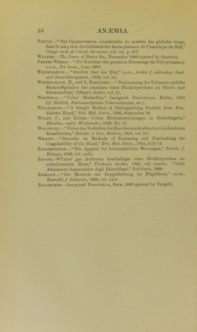 Viault.—“ Sur l’augmentation considerable du nombre des globules rouge, dans le sang chez desbabitants des liauts-plateaux de l’Amdrique du Sud,” Gompt. rend. de l’Acad. des scienc., vol. cxi. p. 917. Walker.—The Journ. of Boston Soc., November 1899 (quoted by Grawitz). Parkes-Weber.—“ Die Zunahme der gesamten Blutmenge bei Polycy thaemie, u.s.w., Fol. haem., June 1908. Weidenreich.—“ Studien über das Blut,” u.s.w., Archiv f. milcroslcop. Anat. und Entwicklungsgesch., 1903, vol. lxi. Wendelstadt, H., and L. Bleibtreu.—“ Bestimmung des Volumens und des Stickstoffgehaltes des einzelnen roten Blutkörperchens im Pferde- und Schweineblut,” Pflüger's Archiv, vol. lii. Westphal.—“ lieber Mastzellen,” Inaugural Dissertation, Berlin, 1880 (cf. Ehrlich, Farbenanalytische Untersuchungen, etc.). Williamson.—“A Simple Method of Distinguishing Diabetic from Non- diabetic Blood,” Brit. Med. Journ., 1896, September 19. Wolff, F., and Koppe.-—Ueber Blutuntersuchungen in Reiboldsgriin,” München, mediz. Wochenschr., 1893, No. 11. Wolownik.—“ Ueber das Verhalten der Knochenmarkzellen bei verschiedenen Krankheiten,” Zeitschr.f. Min. Medizin, 1905, vol. lvi. Wright.-—“Remarks on Metliods of Increasing and Diminishing the Ooagulability of the Blood,” Brit. Med. Journ., 1894, July 14. Zangemeister.—“ Ein Apparat für kolorimetrisclie Messungen,” Zeitschr. f. Biologie, 1896, vol. xxiii. Zenoni.—“Ueber gas Auftreten kernhaltiger roter Blutkörperchen im zirkulierenden Blute,” Virchow's Archiv, 1895, vol. cxxxix. “ Delle Alterazioni degenerative degli Eritroblasti,” Policlinico, 1898. Ziemann.—“ Die Methode der Doppelfärbung bei Flagellaten,” u.s.w., Zentralbl.f. Balderiol., 1898, vol. xxiv. Zollikofer—Inaugural Dissertation, Bern, 1899 (quoted by Naegeli). I