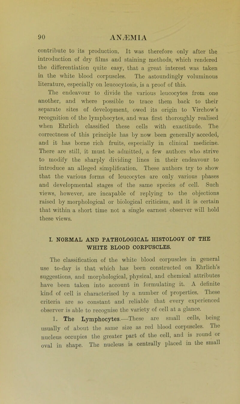 contribute to its production. It was therefore only after tlie introduction of dry films and staining methods, which rendered the differentiation quite easy, that a great interest was taken in the white blood corpuscles. The astonndingly voluminous literature, especially on leucocytosis, is a proof of this. The endeavour to divide the various leucocytes from one another, and where possible to trace them back to their separate sites of development, owed its origin to Virchow’s recognition of the lymphocytes, and was first thoroughly realised when Ehrlich classified these cells with exactitude. The correctness of this principle has hy now been generally acceded, and it has borne rieh fruits, especially in clinical medicine. There are still, it must be admitted, a few authors who strive to modify the sharply dividing lines in their endeavour to introduce an alleged simplification. These authors try to show that the various forms of leucocytes are only various phases and developmental stages of the same species of cell. Such views, however, are incapable of replyiug to the objections raised hy morphological or biological criticism, and it is certain that within a short time not a single earnest observer will hold these views. I. NORMAL AND PATHOLOGICAL HISTOLOGY OF THE WHITE BLOOD CORPUSCLES. The Classification of the white blood corpuscles in general use to-day is that which has been constructed on Ehrlich’s suggestions, and morphological, physical, and Chemical attributes have been taken into account in formulating it. A definite kind of cell is characterised by a number of properties. These criteria are so constaut and reliable that every experienced observer is able to recognise tlie variety of cell at a glance. 1. The Lymphocytes.—These are small cells, beiug usually of about the same size as red blood corpuscles. The nucleus occupies the greater part of the cell, and is round or oval in shape. The nucleus is centrally placed in the small