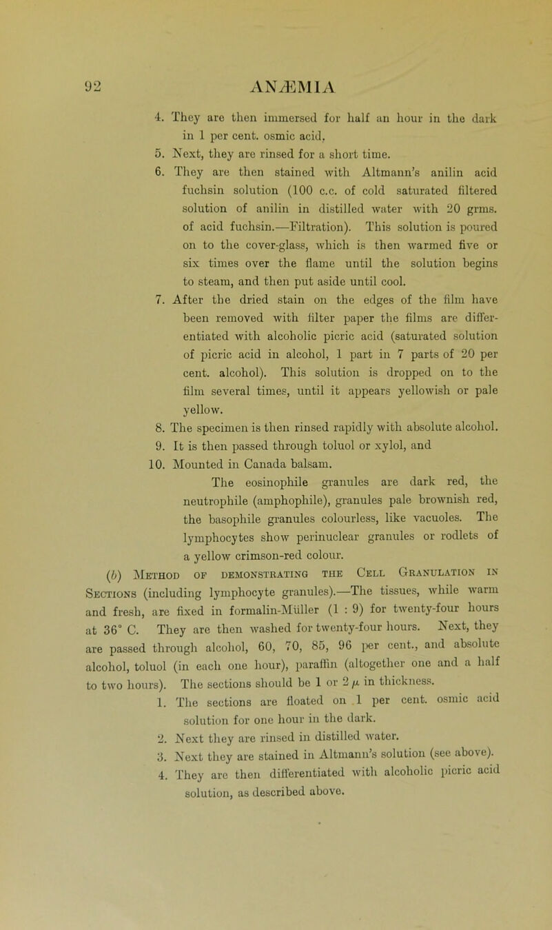 4. They are then immersed for half an hour in the dark in 1 per cent. osmic acid, 5. Next, they aro rinsed for a short time. 6. They are then stained witli Altmann’s anilin acid fuchsin solution (100 c.c. of cold saturated filtered solution of anilin in distilled water with 20 grms. of acid fuchsin.—Filtration). This solution is poured on to the cover-glass, which is then warmed five or six tirnes over the Harne until the solution begins to steam, and then put aside until cool. 7. After the dried stain on the edges of the film have been removed with filter paper the filrns are differ- entiated with alcoholic picric acid (saturated solution of picric acid in alcohol, 1 part in 7 parts of 20 per cent. alcohol). This solution is dropped on to the film several times, until it appears yellowish or pale yellow. 8. The specimen is then rinsed rapidly with absolute alcohol. 9. It is then passed through toluol or xylol, and 10. Mounted in Canada balsam. The eosinophile granules are dark red, the neutrophile (amphophile), granules pale brownisli red, the basophile granules colourless, like vacuoles. The lymphocytes show perinuclear granules or rodlets of a yellow crimson-red colour. (b) Method of demonstrating tue Cell Granulation in Sections (including lymphocyte granules).—The tissues, while warm and fresh, are fixed in formalin-Müller (1 : 9) for twenty-four liours at 36° C. They are then waslred for twenty-four liours. Next, they are passed through alcohol, 60, 70, 85, 96 per cent., and absolute alcohol, toluol (in eacli one hour), paraffin (altogether one and a half to two liours). The sections sliould be 1 or 2/x in thickness. 1. The sections are fioated on 1 per cent. osmic acid solution for one hour in the dark. 2. Next they are rinsed in distilled water. 3. Next they are stained in Altmann’s solution (see above). 4. They are then dilierentiated with alcoholic picric acid solution, as described above.