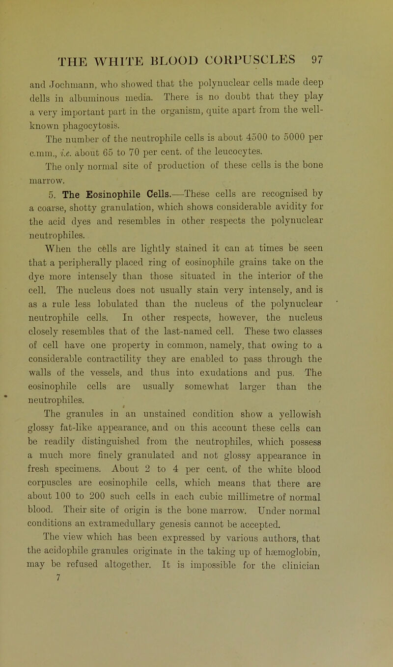 and Jochmann, who showed that the polynuclear cells made deep dells in albuminous media. There is no doubfc tliat they play a very important part in tlie organism, cjuite apart from the well- known phagocytosis. The number of the neutrophile cells is about 4500 to oOOO per c.mm., i.e. about 65 to 70 per cent. of the leucocytes. The only normal site of production of these cells is the bone marrow. 5. The Eosinophile Cells.—These cells are recognised by a coarse, shotty granulation, which shows considerable avidity for the acid dyes and resembles in other respects the polynuclear neutrophiles. Wlien the cells are lightly stained it can at times be seen that a peripherally placed ring of eosinophile grains take on the dye more intensely than those situated in the interior of the cell. The nucleus does not usually stain very intensely, and is as a rule less lobulated than the nucleus of the polynuclear neutrophile cells. In other respects, however, the nucleus closely resembles that of the last-named cell. These two classes of cell have one property in common, namely, that owing to a considerable contractility they are enabled to pass through the walls of the vessels, and thus into exudations and pus. The eosinophile cells are usually somewhat larger than the neutrophiles. The granules in an unstained condition show a yellowish glossy fat-like appearance, and on this account these cells can be readily distinguished from the neutrophiles, which possess a much more finely granulated and not glossy appearance in fresh specimens. About 2 to 4 per cent. of the white blood corpuscles are eosinophile cells, which means that there are about 100 to 200 such cells in each cubic millimetre of normal blood. Their site of origin is the bone marrow. Under normal conditions an extramedullary genesis cannot be accepted. The view which has been expressed by various authors, that the acidophile granules originate in the taking up of hmmoglobin, may be refused altogether. It is impossible for the clinician 7