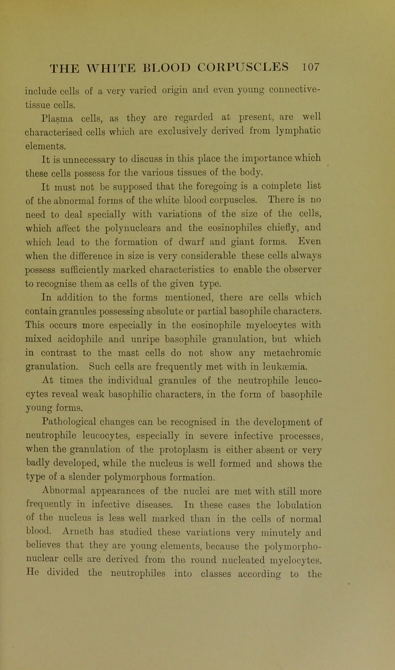 include cells of a very varied origin and even young connective- tissue cells. Plasma cells, as they are regarded at present, are well characterised cells which are exclusively derived from lymphatic elements. It is unnecessary to discuss in this place the importance which tliese cells possess for the various tissues of the body. It must not be supposed that the foregoing is a coinplete list of the abnormal forms of the white blood corpuscles. There is no need to deal specially with variations of the size of the cells, which alTect the polynuclears and the eosinophiles chiefly, and which lead to the formation of dwarf and giant forms. Even when the diflerence in size is very considerable these cells always possess sufficiently marked characteristics to enable the observer to recognise them as cells of the given type. In addition to the forms mentioned, there are cells which contain granules possessing absolute or partial basophile characters. This occurs more especially in the eosinophile myelocytes with mixed acidophile and unripe basophile granulation, but which in contrast to the mast cells do not show any metachromic granulation. Such cells are frequently met with in leuksemia. At tirnes the individual granxdes of the neutrophile leuco- cytes reveal weak basophilic characters, in the form of basophile young fonns. Pathological changes can be recognised in the development of neutrophile leucocytes, especially in severe infective pi’ocesses, when the granulation of the protoplasm is either absent or very badly developed, while the nucleus is well formed and shows the type of a slender polymorphous formation. Abnormal appearances of the nuclei are met with still more irequently in infective diseases. In these cases the lobulation of the nucleus is less well marked than in the cells of normal blood. Arneth has studied these variations very minutely and believes that they are yoxxng elements, because the polymorpho- nuclear cells are derived from the round nuclcated myelocytes. He divided the neutrophiles into classes according to the