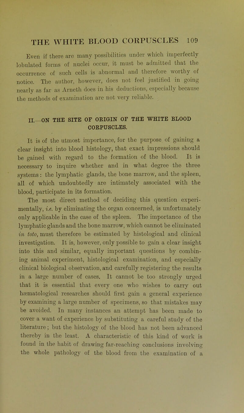 Even if there are many possibilities under wliich imperfectly lobulated forms of nuclei occur, it must be admitted that the occurrence of such cells is abnormal and theicloie worth y of notice. The author, however, does not feel justified in going nearly as far as Arnetli does in his deductions, especially because the methods of examination are not very reliable. II.—ON THE SITE OF ORIGIN OF THE WHITE BLOOD CORPUSCLES. It is of the utmost importance, for the purpose of gaining a clear insight into blood histology, that exact impressions should be gained with regard to the formation of the blood. It is necessary to inquire whether and in what degree the three Systems : the lymphatic glands, the hone marrow, and the spieen, all of wliich undoubtedly are intimately associated with the blood, participate in its formation. The most direct method of deciding this question experi- mentally, i.e. by eliminating the organ concerned, is unfortunately only applicable in the case of the spieen. The importance of the lymphatic glands and the bone marrow, which cannot be eliminated in toto, must therefore be estimated by histological and clinical investigation. It is, however, only possible to gain a clear insight into this and similar, equally important questions by combin- ing animal experiment, histological examination, and especially clinical biological obsetvation, and carefully registering the results in a large number of cases, It cannot be too strongly urged that it is essential that every one who wishes to carry out hiematological researches should first gain a general experience by examining a large number of specimens, so that mistakes may be avoided. In many instances an attempt has been made to cover a want of experience by substituting a careful study of the literature; but the histology of the blood has not been advanced thereby in the least. A eharaeteristic of this kind of work is found in the habit of drawing far-reacliing conclusions involving the whole pathology of the blood from the examination of a
