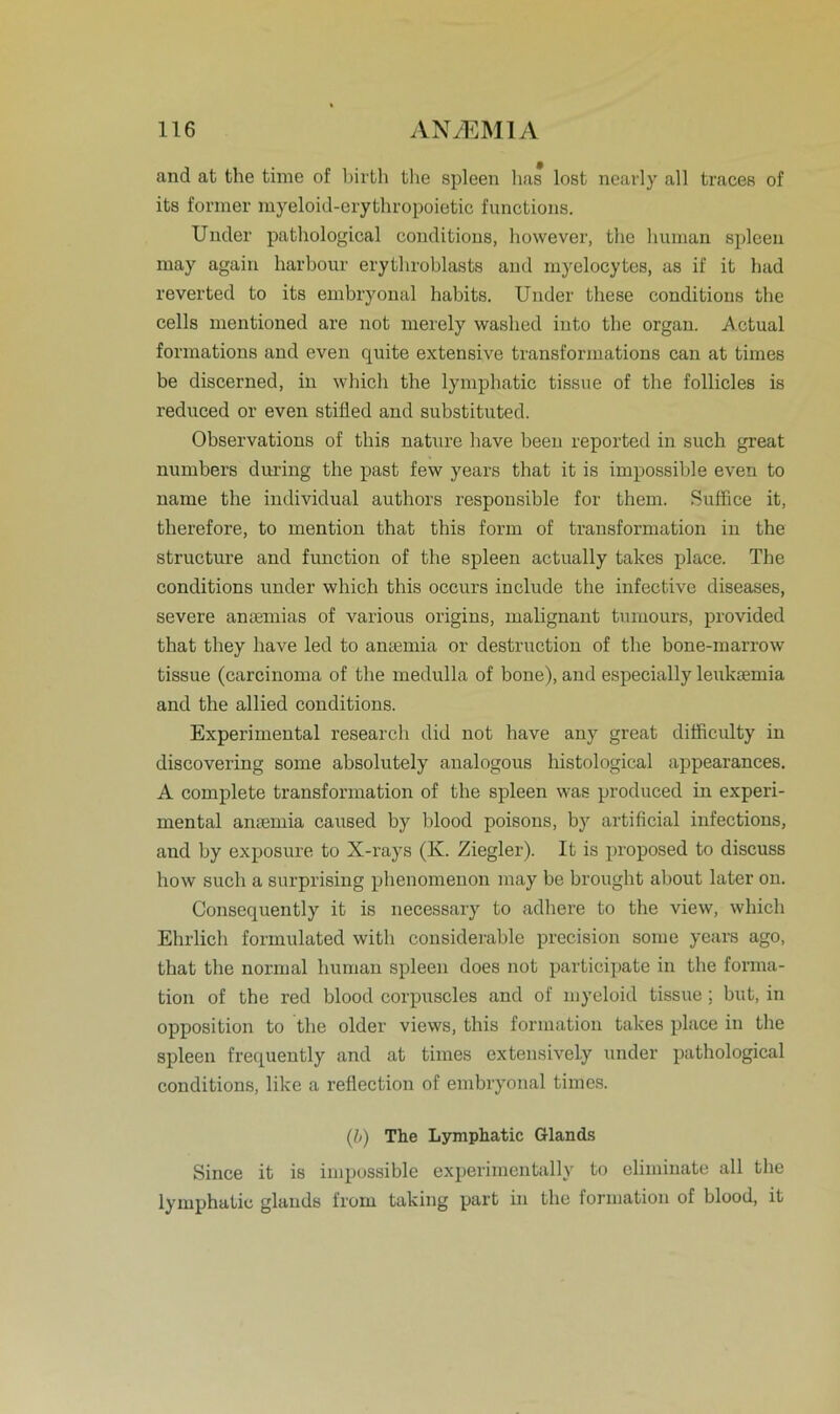 and at fche time of birth the spieen has lost nearly all traces of its former myeloid-erythropoietic functions. Under pathological conditions, however, the human spieen may again harhour erythroblasts and myelocytes, as if it had reverted to its embryonal habits. Under tliese conditions the cells mentioned are not merely washed into the organ. Actual formations and even quite extensive transforinations can at times be discerned, in which the lymphatic tissue of the follicles is reduced or even stifled and substituted. Observations of tbis nature have been reported in such great numbers during the past few years that it is impossible even to name the individual authors responsible for them. Suffice it, therefore, to mention that this form of transformation in the structure and function of the spieen actually takes place. The conditions under which this occurs include the infective diseases, severe ansemias of various origins, malignant tumours, provided that they have led to antemia or destruction of the bone-marrow tissue (carcinoma of the medulla of bone), and especially leuksemia and the allied conditions. Experimental research did not have any great difficulty in discovering some absolutely analogous histological appearances. A complete transformation of the spieen was produced in experi- mental anaunia caused by blood poisons, by artificial infections, aud by exposure to X-rays (K. Ziegler). It is proposed to discuss how such a surprising phenomenon may be brought about later on. Consequently it is necessary to adhere to the view, which Ehrlich formulated with considerable precision some years ago, that the normal human spieen does not participate in the forma- tion of the red blood corpuscles and of myeloid tissue ; but, in Opposition to the older views, this fonnation takes place in the spieen frequently and at times extensively under pathological conditions, like a reflection of embryonal times. (b) The Lymphatic Glands Since it is impossible experimentally to eliminate all the lymphatic glands from taking part in the formation of blood, it