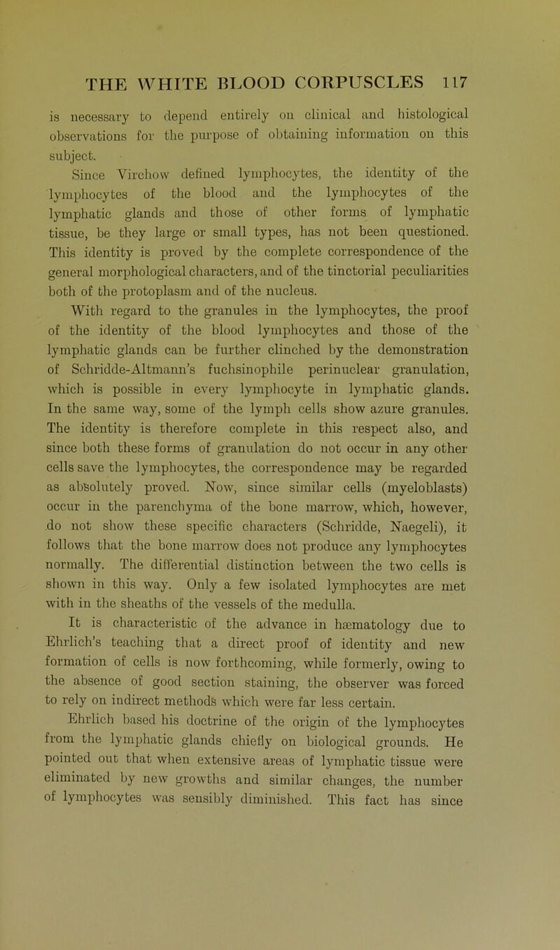 is necessary to depend entirely 011 clinical and histological observations for the purpose of obtaining Information on this subject. Since Virchow defined lymphocytes, the identity of the lymphocytes of the blood and the lymphocytes of the lymphatic glands and those of other forms of lymphatic tissue, be they large or small types, has not been questioned. This identity is proved by the complete correspondence of the general morphological characters, and of the tinctorial peculiarities both of the protoplasm and of the nucleus. With regard to the granules in the lymphocytes, the proof of the identity of the blood lymphocytes and those of the lymphatic glands can be further clinched by the demonstration of Sßhridde-Altmann’s fuchsinopliile perinuclear granulation, which is possible in every lymphocyte in lymphatic glands. In the same way, some of the lymph cells show azure granules. The identity is therefore complete in this respect also, and since both these forms of granulation do not occur in any other cells save the lymphocytes, the correspondence may be regarded as absolutely proved. Now, since similar cells (myeloblasts) occur in the parenchyma of the bone marrow, which, however, do not show these specific characters (Schridde, Naegeli), it follows that the bone marrow does not produce any lymphocytes normally. The differential distinction between the two cells is shown in this way. Only a few isolated lymphocytes are met with in the sheaths of the vessels of the medulla. It is characteristic of the advance in hasmatology due to Ehrlich’s teaching that a direct proof of identity and new formation of cells is now forthcoming, while formerly, owing to the absence of good section staining, the observer was forced to rely on indrrect methodö which were far less certain. Ehrlich based his doctrine of the origin of the lymphocytes from the lymphatic glands chiefly on biological grounds. He pointed out that when extensive areas of lymphatic tissue were eliminated by new growths and similar changes, the number of lymphocytes was sensibly diminished. This fact has since