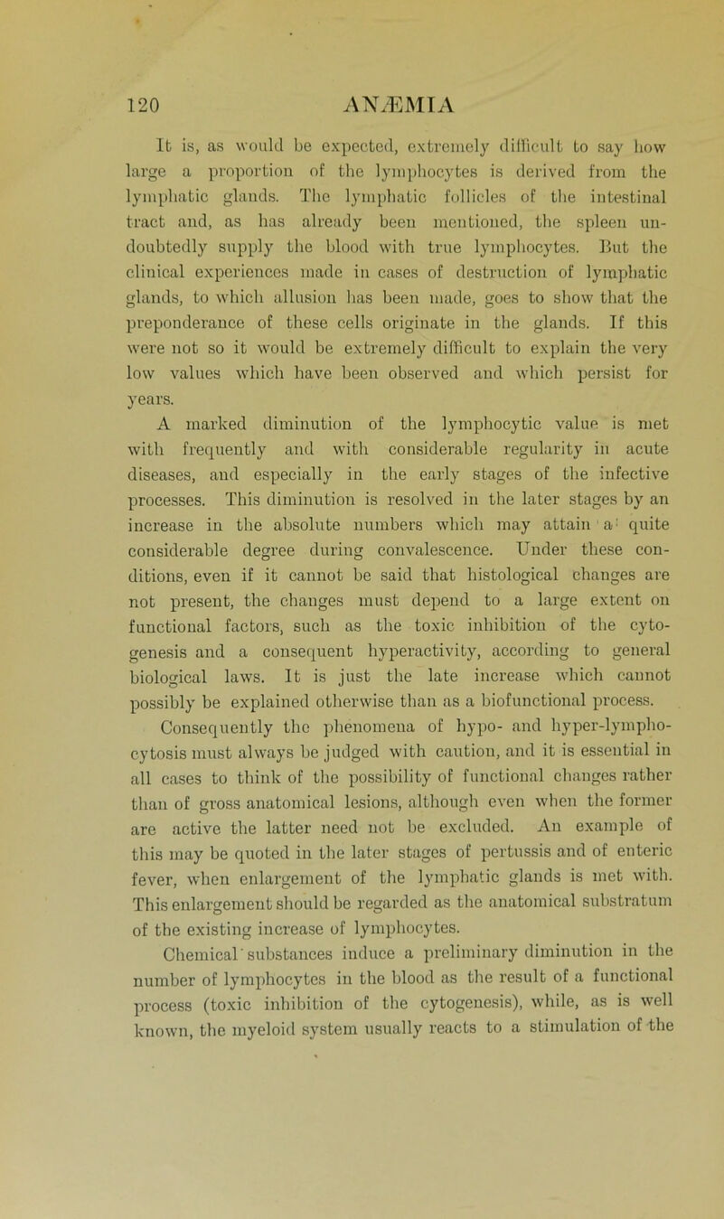 It is, as would be expected, extremely difficult to say liow large a proportion of the lymphocytes is derived from the lymphatic glands. The lymphatic follicles of the intestinal tract and, as has already been mentioned, the spieen uu- doubtedly supply the blood with true lymphocytes. But the clinical experiences made in cases of destruction of lymphatic glands, to which allusion has been made, goes to show that the preponderance of these cells originate in the glands. If this were not so it would be extremely difficult to explain the very low values which have been observed and which persist for years. A marked diminution of the lymphocytic value is met with frequently and with considerable regularity in acute diseases, and especially in the early stages of the infeetive processes. This diminution is resolved in the later stages by an increase in the absolute numbers which may attain a quite considerable degree during convalescence. Under these con- ditions, even if it cannot be said that histological ehanges are not present, the ehanges must depend to a large extent on functional factors, such as the toxic inhibition of the cyto- genesis and a consequent hyperactivity, according to general biological laws. It is just the late increase which cannot possibly be explained otherwise than as a biofunctional process. Consequently the phenomena of hypo- and hyper-lympho- cytosis must always be judged with cautiou, and it is essential in all cases to tliink of the possibility of functional ehanges rather than of gross anatomical lesions, although even when the former are active the latter need not be excluded. An example of this may be quoted in the later stages of pertussis and of enteric fever, when enlargement of the lymphatic glands is met with. This enlargement should be regarded as the anatomical substratum of the existing increase of lymphocytes. Chemical' substances induce a preliminary diminution in the number of lymphocytes in the blood as the result of a functional process (toxic inhibition of the cytogenesis), while, as is well known, the myeloid System usually reacts to a Stimulation of the