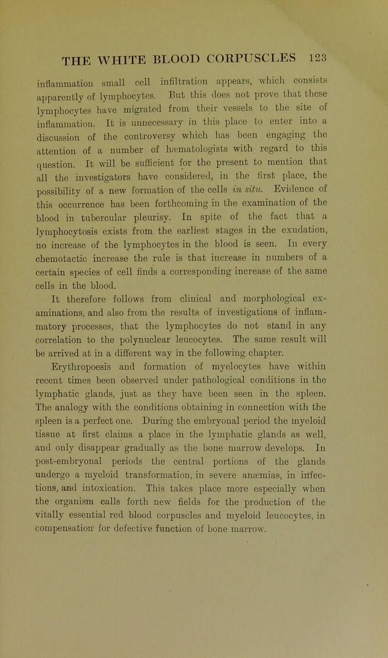 inflammation small cell Infiltration appears, which consists apparently of lymphocytes. But this does not prove that these lymphocytes have migrated from their vessels to the site of inflammation. It is nnnecessary in this place to entei into a discussion of the controversy which has been engaging the attention of a number of hfematologists with regard to this question. It will be sufficient for the present to mention that all the investigators have considered, in the first place, the possibility of a new formation of the cells in situ. Evidence of this occnrrence has been forthcoming in the examination of the blood in tubercular plenrisy. In spite of the fact that a lymphocytosis exists from the earliest stages in the exudation, no increase of the lymphocytes in the blood is seen. In every chemotactic increase the rule is that increase in nnmbers of a certain species of cell finds a corresponding increase of the same cells in the blood. It therefore follows from clinical and morphological ex- aminations, and also from the results of investigations of inflam- matory processes, that the lymphocytes do not stand in any correlation to the polynuclear leucocytes. The same result will be arrived at in a different way in the following chapter. Erythropoesis and formation of myelocytes have within recent times been observed under pathological conditions in the lymphatic glands, just as they have been seen in the spieen. The analogy with the conditions obtaining in connection with the spieen is a perfect one. Düring the embryonal period the myeloid tissue at first Claims a place in the lymphatic glands as well, and only disappear gradually as the bone marrow develops. In post-embryonal periods the central portions of the glands undergo a myeloid transformation, in severe antemias, in infec- tions, and intoxication. This takes place more especially when the organism calls forth new fields for the production of the vitally essential red blood corpuscles and myeloid leucocytes, in compensatiou for defective function of bone marrow.