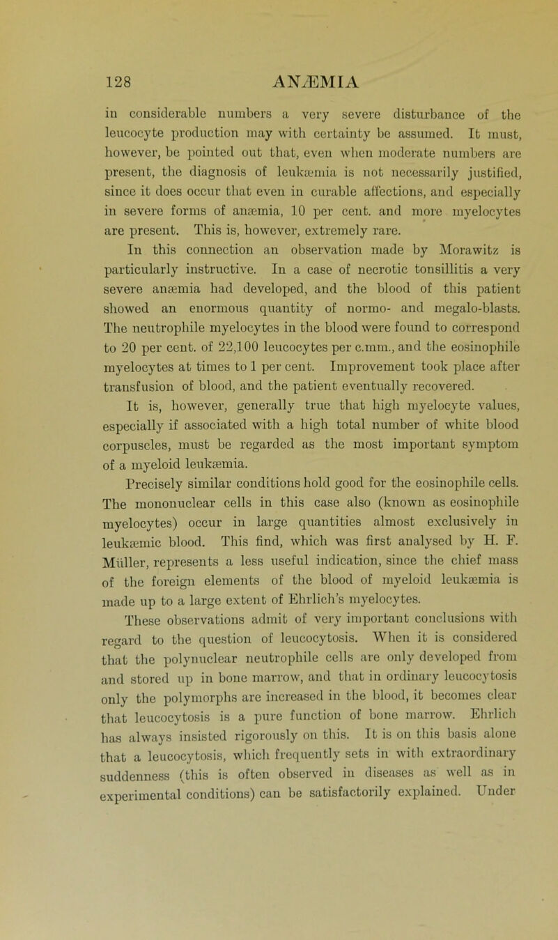 in considerable numbers a very severe disturbance of the leucocyte production may with certainty be assumed. It must, however, be pointed out that, even when moderate numbers are present, the diagnosis of leuksemia is not necessarily justified, since it does occur tliat even in curable affections, and especially in severe forrns of anmmia, 10 per cent. and more myelocytes are present. This is, however, extremely rare. In this connection an observation made by Morawitz is particularly instructive. In a case of necrotic tonsillitis a very severe ansemia had developed, and the blood of this patient showed an enormous quantity of normo- and megalo-blasts. The neutrophile myelocytes in the blood were found to correspond to 20 per cent. of 22,100 leucocytes per c.mm., and the eosinophile myelocytes at times to 1 per cent. Improvement took place after transfusion of blood, and the patient eventually recovered. It is, however, generally true that high myelocyte values, especially if associated with a high total number of white blood corpuscles, must be regarded as the most important Symptom of a myeloid leuksemia. Precisely similar conditions hold good for the eosinophile cells. The mononuclear cells in this case also (known as eosinophile myelocytes) occur in large quantities almost exclusively in leuktemic blood. This find, which was first analysed by H. F. Müller, represents a less useful indication, since the chief mass of the foreign elements of the blood of myeloid leuksemia is made up to a large extent of Ehrlich’s myelocytes. These observations admit of very important couclusions with regard to the question of leucocytosis. When it is considered that the polynuclear neutrophile cells are only developed from and stored up in bone marrow, and that in ordinary leucocytosis only the polymorphs are increased in the blood, it becomes clear that leucocytosis is a pure function of bone marrow. Ehrlich has always insisted rigorously on this. It is on this basis aloue that a leucocytosis, which frequently sets in with extraordinary suddenness (this is often observed in diseases as well as in experimental conditions) can be satisfactorily explained. Uuder