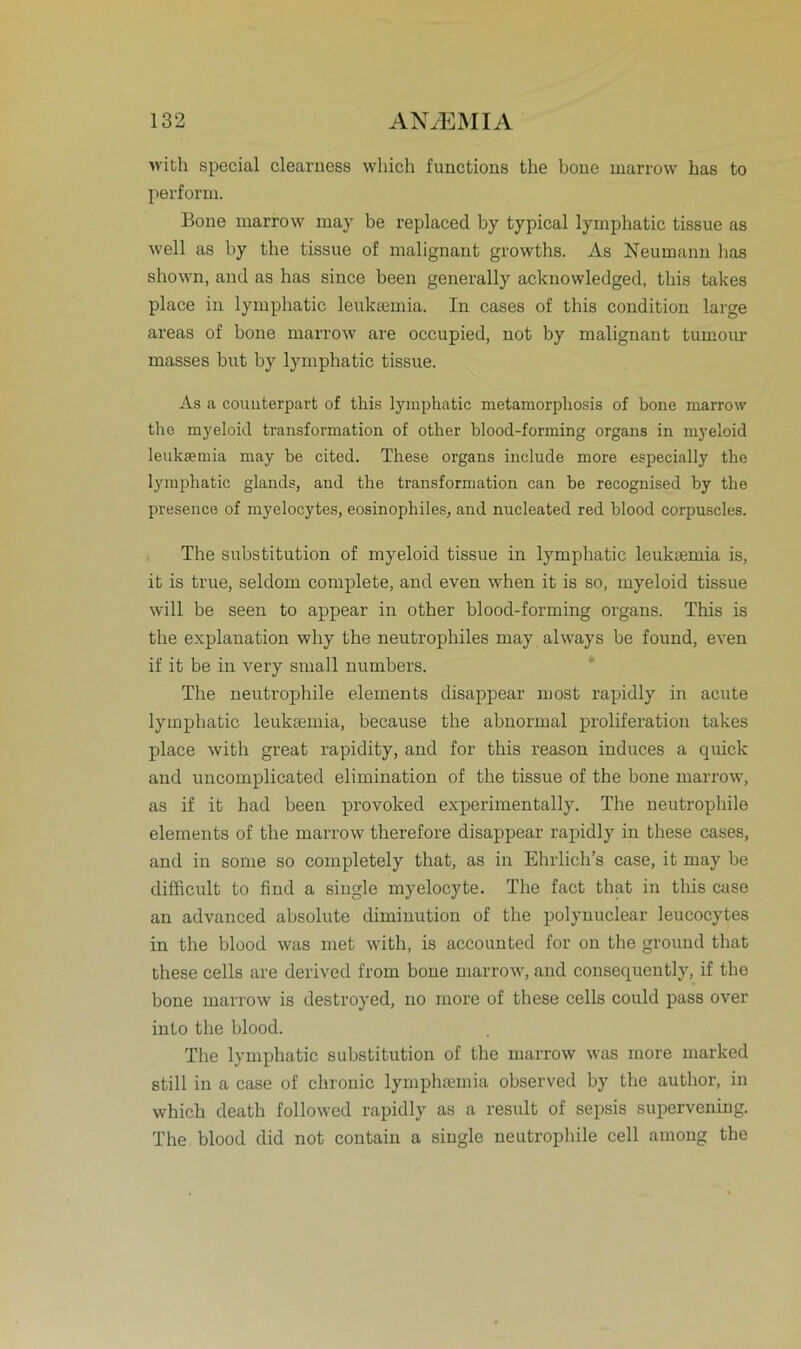 with special clearness which functions the bone marrow has to perform. Bone marrow may be replaced by typical lymphatic tissue as well as by the tissue of malignant growths. As Neumann lias shown, and as has since been generally acknowledged, tliis takes place in lymphatic leuksemia. In cases of tliis condition large areas of bone marrow are occupied, not by malignant tumour masses but by lymphatic tissue. As a counterpart of this lymphatic metamorphosis of bone marrow the myeloid transformation of other blood-forming organs in myeloid leuksemia may be cited. These organs include more especially the lymphatic glands, and the transformation can be recognised by the presence of myeloeytes, eosinophiles, and nucleated red blood corpuscles. The Substitution of myeloid tissue in lymphatic leuksemia is, it is true, seldom complete, and even when it is so, myeloid tissue will be seen to appear in other blood-forming organs. This is the explanation why the neutrophiles may always be found, even if it be in very small numbers. The neutrophile elements disappear most rapidly in acute lymphatic leuksemia, because the abnormal proliferation takes place with great rapidity, and for this reason induces a quick and uncomplicated elimination of the tissue of the bone marrow, as if it had been provoked experimentally. The neutrophile elements of the marrow therefore disappear rapidly in these cases, and in some so completely that, as in Ehrlich’s case, it may be difficult to find a single myelocyte. The fact that in this case an advanced absolute dimiuutiou of the polynuclear leucocytes in the blood was met with, is accounted for on the ground that these cells are derived from bone marrow, and consequently, if the bone marrow is destroyed, no more of these cells could pass over into the blood. The lymphatic Substitution of the marrow was more marked still in a case of chronic lymphsemia observed by the author, in which death followed rapidly as a result of sepsis supervening. The blood did not contain a single neutrophile cell among the