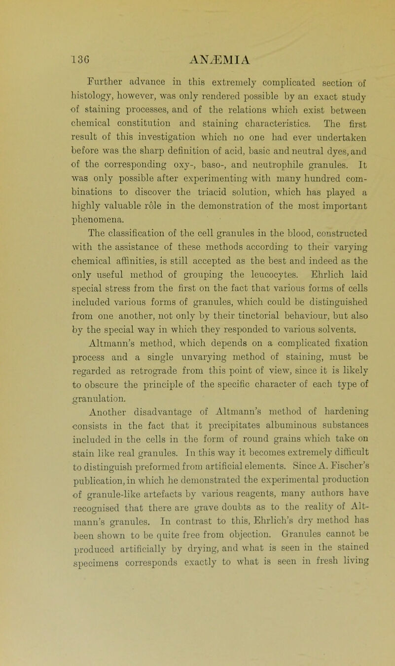 Further advance in this extremely complicated section of histology, however, was only rendered possible by an exact study ■of staining processes, and of the relations which exist between Chemical Constitution and staining characteristics. The first result of this investigation which no one had ever undertaken before was the sharp definition of acid, basic and neutral dyes, and of the corresponding oxy-, baso-, and neutrophile granules. It was only possible after experimenting with many hundred com- binations to discover the triacid solution, which has played a highly valuable role in the demonstration of the most important phenomena. The Classification of the cell granules in the blood, constructed with the assistance of these methods according to their varying Chemical affinities, is still accepted as the best and indeed as the only useful method of grouping the leucocytes. Ehrlich laid special stress from the first on the fact that various forms of cells included various forms of granules, which could be distinguished from one another, not only by their tinctorial behaviour, but also by the special way in which they responded to various solvents. Altmann’s method, which depends on a complicated fixation process and a single unvarying method of staining, must be regarded as retrograde from this point of view, since it is likely to obscure the principle of the specific character of each type of granulation. Another disadvantage of Altmann’s method of hardening ■consists in the fact that it precipitates albuminous substances included in the cells in the form of round grains which take on stain like real granules. In this way it becomes extremely difficult to distinguish preformed from artificial elements. Since A. Fischer’s publication, in which he demonstrated the experimental production of granule-like artefacts by various reagents, many authors have recognised that there are grave doubts as to the reality of Alt- mann’s granules. In contrast to this, Ehrlich’s dry method has been shown to be quite free from objection. Granules cannot be produced artificially by drying, and what is seen in the stained specimens corresponds exactly to what is seen in fresh living
