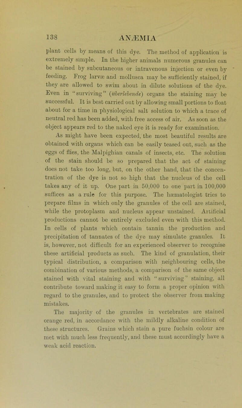 plant cells by means of tliis dye. The method of application is extremely simple. In the higher animals numerous granules can be stained by subcutaneons or intravenous injection or even by feeding. Trog larvse and mollusca may be sufficiently stained, if they are allowed to swim about in dilute Solutions of the dye. Even in “ surviving ” (überlebende) organs the staining may be successful. It is best carried out by allowing small portions to float about for a time in physiological salt solution to which a trace of neutral red has been added, with free access of air. As soon as the object appears red to the naked eye it is ready for examination. As might have been expected, the most beautiful results are obtained with organs which can be easily teased out, such as the eggs of flies, the Malpighian canals of insects, etc. The solution of the stain should be so prepared that the act of staining does not take too long, but, on the other hand, that the concen- tration of the dye is not so high that the nueleus of the cell takes any of it up. One part in 50,000 to one part in 100,000 suffices as a rule for tliis purpose. The htematologist tries to prepare films in which only the granules of the cell are stained, while the protoplasm and nueleus appear unstained. Artificial productions canuot be entirely excluded even with this method. In cells of plants which contain tannin the production and precipitation of tannates of the dye may simulate granules. It is, however, not difficult for an experienced observer to recognise these artificial products as such. The kind of granulation, their typical distribution, a comparison with neighbouring cells, the combination of various methods, a comparison of the same object stained with vital staining and with “ surviving ’’ staining, all contribute toward luaking it easy to form a proper opinion with regard to the granules, and to protect the observer from making mistakes. The majority of the granules in vertebrates are stained orange red, in accordance with the mildly alkaline condition of these structures. Graius which stain a pure fuchsin colour are met with mucli less frequently, and these must accordingly have a weak acid reaction.