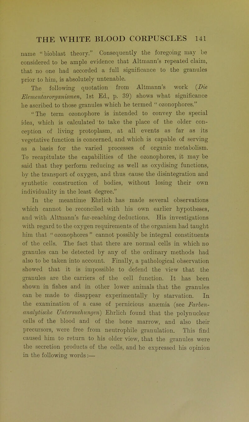 name “bioblast theory.” Consequently the foregoing may be considerecl to be ample evidence that Altmann s repeated Claim, that no one had accorded a full significanee to the grauules prior to bim, is absolutely untenable. The following quotation from Altmann’s work (Die Elcmcntarorganismen, Ist Ed., p. 39) shows what significanee he ascribed to those granules which he termed “ ozonophores.” “ The term ozonophore is intended to convey the special idea, which is calculated to take the place of the older con- ception of living protoplasm, at all events as far as its vegetative function is concerned, and which is capable of serving as a basis for the varied processes of organic metabolism. To recapitulate the capabilities of the ozonophores, it may be said that they perform reducing as well as oxydising functions, by the transport of oxygen, and thus cause the disintegratiou and synthetic construction of bodies, without losing their own individuality in the least degree.” In the meantime Ehrlich has made several observations which cannot be reconciled with his own earlier hypotheses, and with Altmann’s far-reaching deductions. His investigations with regard to the oxygen requirements of the organism had taught lmn that “ ozonophores ” cannot possibly be integral constituents of the cells. The fact that there are normal cells in which no granules can be detected by any of the ordinary methods had also to be taken into account. Einally, a pathological observation showed that it is impossible to defend the view that the granules are the carriers of the cell function. It has been shown in fishes and in other lower animals that the granules can be made to disappear experimentally by starvation. In the examination of a case of pernicious antemia (see Farben- analytische Untersuchungen) Ehrlich found that the polynuclear cells of the blood and of the bone marrow, and also their precursors, were free from neutrophile granulation. This find caused him to return to his older view, that the granules were the secretion producta of the cells, and he expressed his opinion in the following words:—
