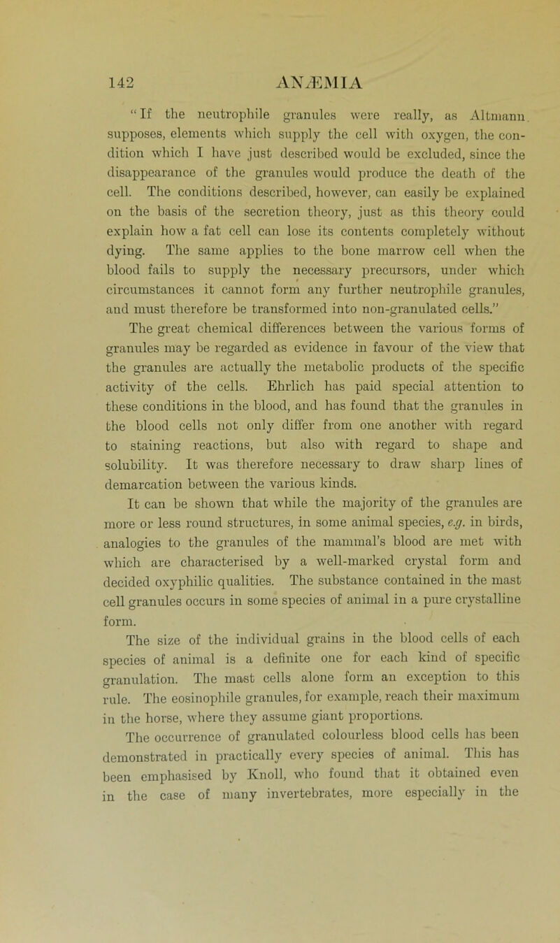 “If the neutrophile granules were really, as Altmann supposes, elements which supply the cell with oxygen, the con- dition which I have just described vvould be excluded, since the disappearance of the granules would produce the death of the cell. The conditions described, however, can easily be explained on the basis of the secretion theory, just as this theory could explain how a fat cell can lose its contents completely without dying. The same applies to the bone marrovv cell when the blood fails to supply the necessary precursors, under which circumstances it cannot form any further neutrophile granules, and must therefore be transformed into non-granulated cells.” The great Chemical differences between the various forme of granules may be regarded as evidence in favour of the view that the granules are actually the metabolic products of the specific activity of the cells. Ehrlich has paid special attention to these conditions in the blood, and has found that the granules in the blood cells not only differ from one another with regard to staining reactions, but also with regard to shape and solubility. It was therefore necessary to draw sharp lines of demarcation between the various kinds. It can be shown that while the majority of the granules are more or less round structures, in some animal species, e.g. in birds, analogies to the granules of the mammal’s blood are met with which are characterised by a well-marked crystal form and decided oxyphilic qualities. The substance contained in the mast cell granules occurs in some species of animal in a pure crystalline form. The size of the individual grains in the blood cells of each species of animal is a definite one for each kind of specific granulation. The mast cells alone form an exception to this rule. The eosinophile granules, for example, reach their maximum in the horse, wliere tliey assume giant proportions. The occurrence of granulated colourless blood cells has been demonstrated in practically every species of animal This has been emphasised by Knoll, who found that it obtained even in the case of many invertebrates, more especially in the