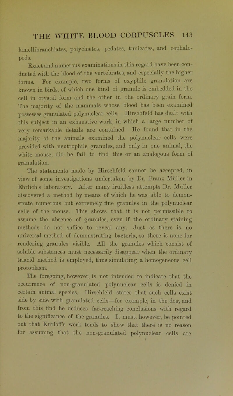 lamellibranchiates, polychtetes, pedates, tunicates, and cephalo- pods. Exact and numerons examinations in this regard have been con- ducted witli the blood of the vertebrates, and especially the higher forms. For example, two forms of oxyphile granulation are known in birds, of which one kind of granule is embedded in the cell in crystal form and the other in the ordinary grain form. The majority of the mammals whose blood has been examined possesses granulated polynuclear cells. Hirschfeld has dealt with this subject in an exhaustive work, in which a large number of very remarkable details are contained. He found that in the majority of the animals examined the polynuclear cells were provided with neutrophile granules, and only in one animal, the white mouse, did he fail to find this or an analogous form of granulation. The Statements made by Hirschfeld cannot be accepted, in view of some investigations undertaken by Dr. Franz Müller in Ehrlich’s laboratory. After many fruitless attempts Dr. Müller discovered a method by rneans of which he was able to demon- strate numerous but extremely fine granules in the polynuclear cells of the mouse. This shows that it is not permissible to assume the absence of granules, even if the ordinary staining methods do not suffice to reveal any. Just as there is no universal method of demonstrating bacteria, so there is none for rendering granules visible. All the granules which consist of soluble substanees must necessarily disappear when the ordinary triacid method is employed, thus simulating a homogeneous cell protoplasm. The foregoing, however, is not intended to indicate that the occurrence of non-granulated polynuclear cells is denied in certain animal species. Hirschfeld States that such cells exist side by side with granulated cells—for example, in the dog, and front this find he deduces far-reaching conclusions with regard to the significance of the granules. It must, however, be pointed out that Kurloff’s work tends to show that there is no reason for assuming that the non-granulated polynuclear cells are
