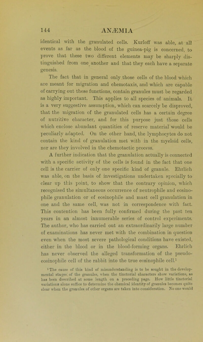 identical with the granulated cells. Kurloff was able, at all events as i'ar as the bloocl of the guinea-pig is concerned, to prove that tliese two different elements may be sharply dis- tinguished from one another and that they each have a separate genesis. The fact that in general only those cells of the blood which are meant for migration and chemotaxis, and which are capable of carrying out these functions, contain granules must be regarded as highly important. This applies to all species of animals. It is a very suggestive assumption, which can scarcely be disproved, that the migration of the granulated cells has a certain degree of nutritive character, and for this purpose just those cells which enclose abundant quantities of reserve material would be peculiarly adapted. On the other hand, the lymphocytes do not contain the kind of granulation met with in the myeloid cells, nor are they involved in the chemotactic proeess. A further indication that the granulation actually is connected with a specific activity of the cells is found in the fact that one cell is the carrier of only one specific kind of granule. Ehrlich was able, on the basis of investigations undertaken specially to clear up this point, to show that the contrary opinion, which recognised the simultaneous occurrence of neutrophile and eosino- phile granulation or of eosinophile and mast cell granulation in one and the same cell, was not in correspondence with fact. This contention has been fully confirmed during the past ten years in an almost innumerable series of control experiments. The author, who has carried out an extraordinarily large number of examinations has never met with the combination in question even when the most severe pathological conditions have existed, either in the blood or in the blood-forming organs. Ehrlich has never observed the alleged transformation of the pseudo- eosinophile cell of the rabbit into the true eosinophile cell.1 1 The cause of this kind of misunderstanding is to be sought in the develop- mental stages. of the granules, when tho tinctorial characters show variations, as has been described at some lengtli on a precoding page. How little tinctorial variations alone suflice to determine the chemical identityof granules becomes quite clear when the granules of other organs are taken into consideratiou. No one would