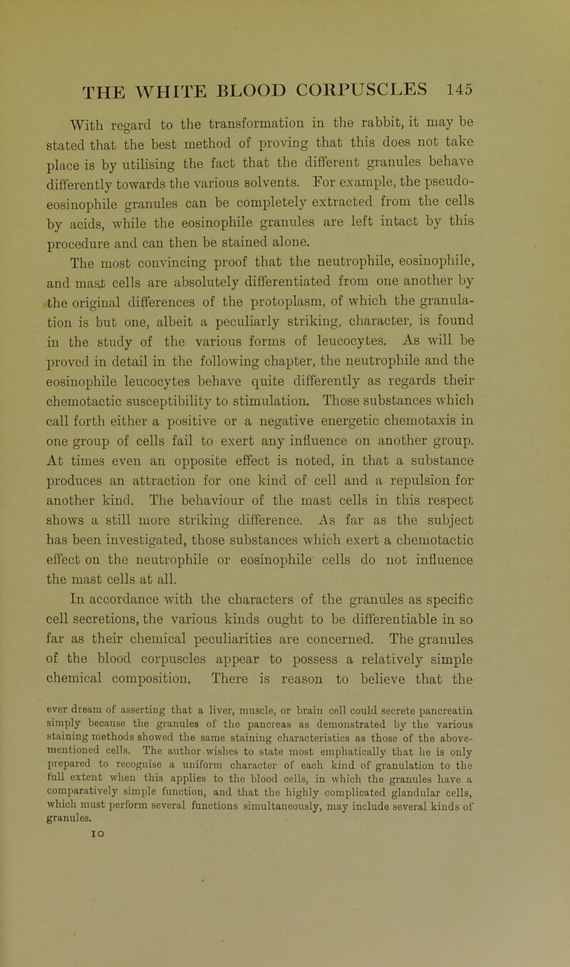 With regard to the transformation in the rabbit, it may be stated that the best method of proving that this does not take place is by ntilising the fact that the different granules behave differently towards the various solvents. For example, the pseudo- eosinophile granules can be completely extracted from the cells by acids, while the eosinophile granules are left intact by this procedure and can then be stained alone. The most convincing proof that the neutrophile, eosinophile, and mast cells are absolutely differentiated from one another by the original differences of the protoplasm, of which the granula- tion is but one, albeit a peculiarly striking, cbaracter, is found in the study of the various forms of leucocytes. As will be proved in detail in the following chapter, the neutrophile and the eosinophile leucocytes behave quite differently as regards their chemotactic susceptibility to Stimulation. Those substances which call forth either a positive or a negative energetie Chemotaxis in one group of cells fail to exert any influence on another group. At times even an opposite effect is noted, in that a substance produces an attraction for one kind of cell and a repulsion for another kind. The behaviour of tbe mast cells in this respect shows a still more striking difference. As far as the subject has been iuvestigated, those substances which exert a chemotactic effect on the neutrophile or eosinophile cells do not influence the mast cells at all. In accordance with the characters of the granules as specific cell secretions, the various kinds ought to be diff'erentiable in so far as their Chemical peculiarities are concerned. The granules of the blood corpuscles appear to possess a relatively simple Chemical composition. There is reason to believe that the ever dream of asserting tliat a liver, muscle, or brain coli could secrete pancreatin simply because tlie granules of the pancreas as demonstrated by the various staining methods showed the same staining charaoteristies as those of the above- mentioned cells. The author wishes to state most empliatically that he is only prepared to recognise a uniform character of eacli kind of granulation to the lull extent when this applies to the blood cells, in which the granules liave a comparatively simple function, and that tlie highly complieated glandular cells, which must perform several functions simultnneously, may include several kinds of granules.