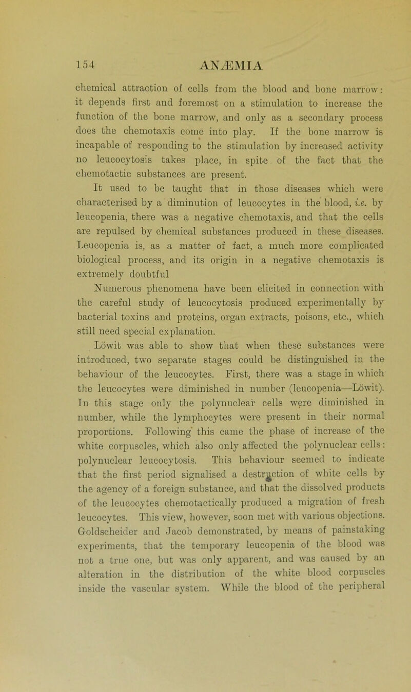 Chemical afctraction of cells from the blood and bone marrow: it depends first and foremost on a Stimulation to increase the function of the bone marrow, and only as a secondary process does the chemotaxis come into play. If the bone marrow is incapable of responding to the Stimulation by increased activity no leucocytosis takes place, in spite of the fact that the chemotactic substances are present. It used to be taught that in those diseases which were characterised by a diminution of leucocytes in the blood, i.e. by leucopenia, there was a negative chemotaxis, and that the cells are repulsed by Chemical substances produced in these diseases. Leucopenia is, as a matter of fact, a much more complieated biological process, and its origin in a negative chemotaxis is extremely doubtful Numerous phenomena have been elicited in conneetion with the careful study of leucocytosis produced experimentally by bacterial toxins and proteins, organ extracts, poisons, etc., which still need special explanation. Löwit was able to show that when these substances were introduced, two separate stages could be distinguished in the behaviour of the leucocytes. First, there was a stage in which the leucocytes were diminished in number (leucopenia—Löwit). In this stage only the polynuclear cells were diminished in number, while the lymphocytes were present in their normal proportions. Following' this came the phase of increase of tbe white corpuscles, which also only affected the polynuclear cells: polynuclear leucocytosis. This behaviour seemed to indicate that the first period signalised a destrgction of white cells by the agency of a foreign substance, and that the dissolved products of the leucocytes chemotactically produced a migration of fresh leucocytes. This view, however, soon met with various objections. Goldscheider and Jacob demonstrated, by means of painstaking experiments, that the temporary leucopenia of the blood was not a true one, but was only apparent, and was caused by an alteration in the distribution of the white blood corpuscles inside the vascular System. While the blood of the peripheral
