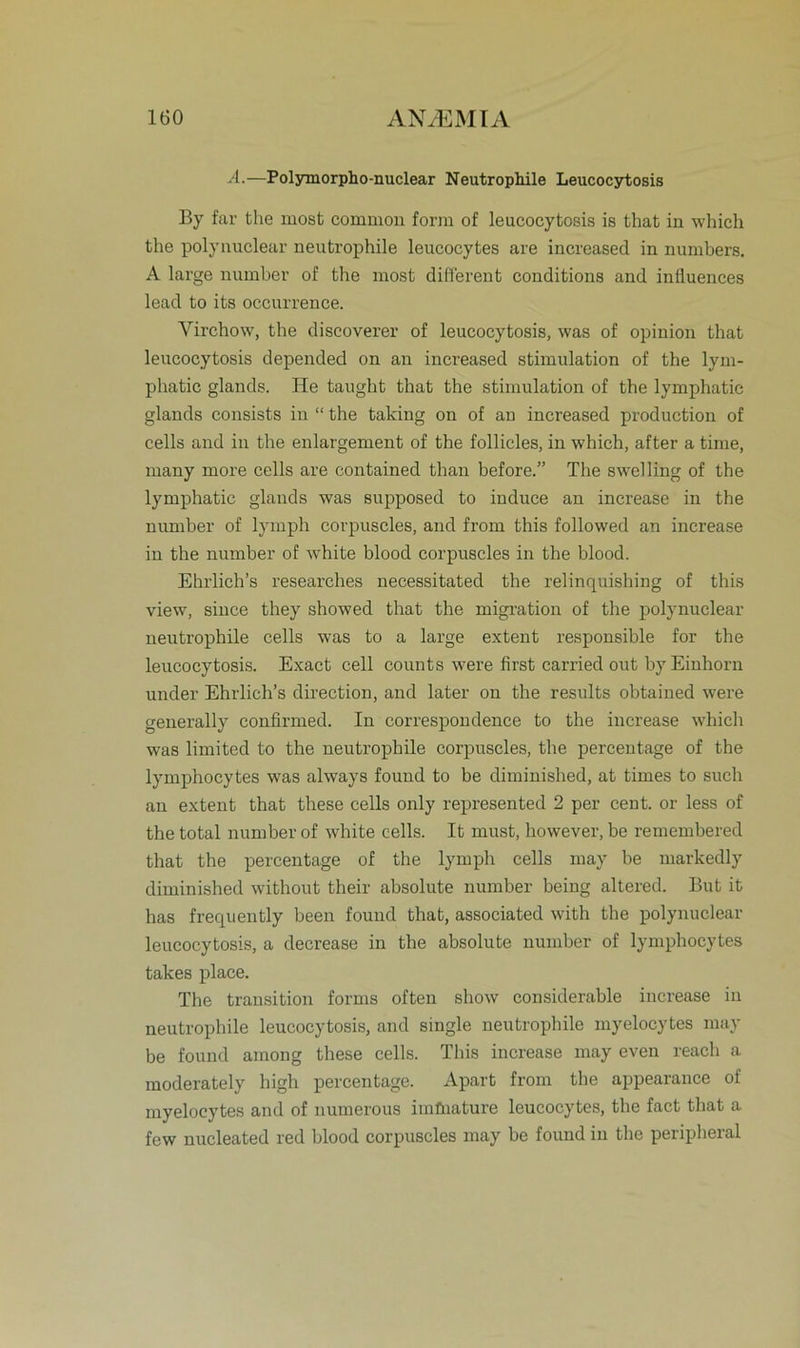 A.—Polymorpho-nuclear Neutrophile Leucocytosis By far the most common form of leucocytosis is that in which the polynuclear neutrophile leucocytes are increased in numbers. A large number of the most different conditions and influences lead to its occurrence. Yirchow, the discoverer of leucocytosis, was of opinion that leucocytosis depended on an increased Stimulation of the lym- phatic glands. He taught that the Stimulation of the lymphatie glands consists in “ the taking on of an increased production of cells and in the enlargement of the follicles, in which, after a time, many more cells are contained than before.” The swelling of the lymphatie glands was supposed to induce an increase in the number of lymph corpuscles, and from this followed an increase in the number of white blood corpuscles in the blood. Ehrlich’s researches necessitated the relinquishing of this view, siuce they showed that the migration of the polynuclear neutrophile cells was to a large extent responsible for the leucocytosis. Exact cell counts were first carried out by Einhorn under Ehrlich’s direction, and later on the results obtained were generally confirmed. In correspondence to the increase which was limited to the neutrophile corpuscles, the percentage of the lymphocytes was always found to be diminished, at times to such an extent that these cells only represented 2 per cent. or less of the total number of white cells. It must, however, be remembered that the percentage of the lymph cells may be markedly diminished without their absolute number being altered. But it has frequently been found that, associated with the polynuclear leucocytosis, a decrease in the absolute number of lymphocytes takes place. The transition forms often show considerable increase in neutrophile leucocytosis, and single neutrophile myelocytes may be found among these cells. This increase may even reach a moderately high percentage. Apart from the appearance of myelocytes and of numerous imfuature leucocytes, the fact that a few nucleated red blood corpuscles may be found in the peripheral