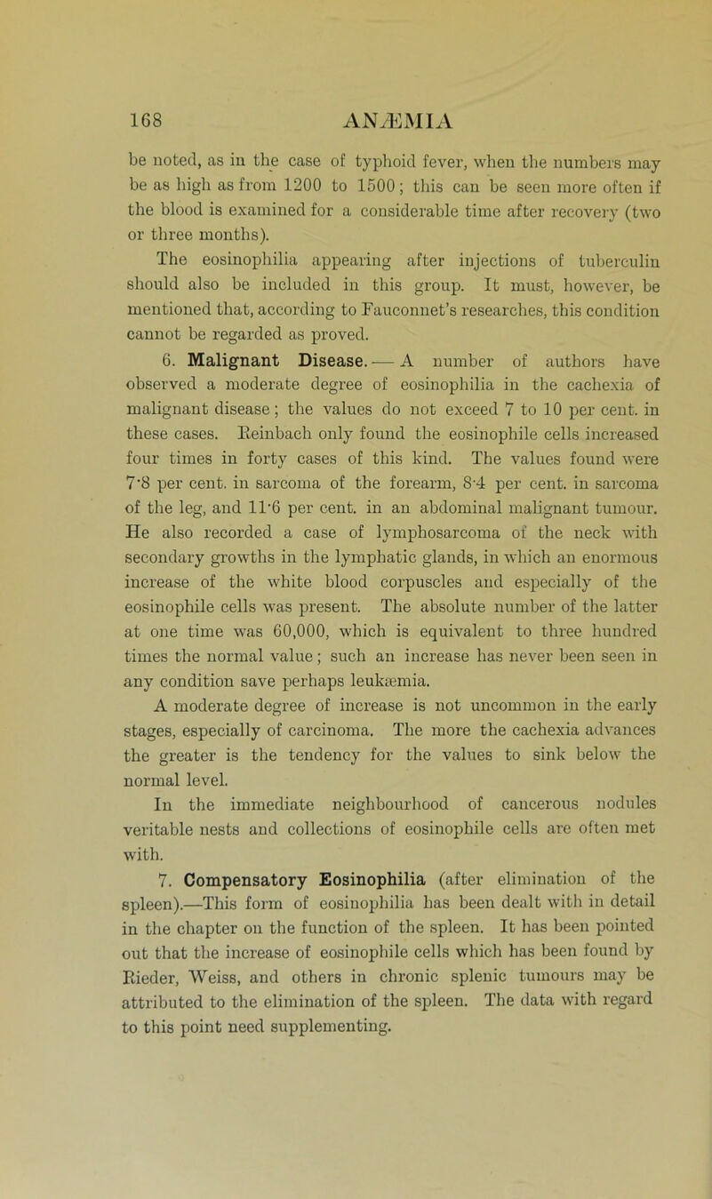 be uoted, as in the case of typhoid fever, when the numbers may be as high as from 1200 to 1500 ; this can be seen rnore often if the blood is examined for a consideraljle time after recovery (two or three months). The eosinophilia appearing after injections of tuberculin should also be included in this group. It must, however, be mentioned that, according to Fauconnet’s researches, this condition cannot be regarded as proved. 6. Malignant Disease. — A number of authors have observed a moderate degree of eosinophilia in the caehexia of malignant disease; the values do not exceed 7 to 10 per cent. in these cases. Keinbach only found the eosinophile cells increased four times in forty cases of this kind. The values found were 7’8 per cent. in sarcoma of the forearm, 8’4 per cent. in sarcoma of the leg, and 1T6 per cent. in an abdominal malignant tumour. He also reeorded a case of lymphosarcoma of the neck with secondary growths in the lymphatic glands, in which an enormous increase of the white blood corpuscles and especially of the eosinophile cells was present. The absolute number of the latter at one time was 60,000, which is equivalent to three hundred times the normal value; such an increase has never been seen in any condition save perhaps leuktemia. A moderate degree of increase is not uncommon in the early stages, especially of carcinoma. The more the caehexia advances the greater is the tendency for the values to sink below the normal level. In the immediate neighbourhood of cancerous nodules veritable nests and collections of eosinophile cells are often met with. 7. Compensatory Eosinophilia (after elimination of the spieen).—This form of eosinophilia has been dealt with in detail in the chapter on the function of the spieen. It has been pointed out that the increase of eosinophile cells which has been found by Rieder, Weiss, and others in chronic splenic tumours may be attributed to the elimination of the spieen. The data with regard to this point need supplementing.