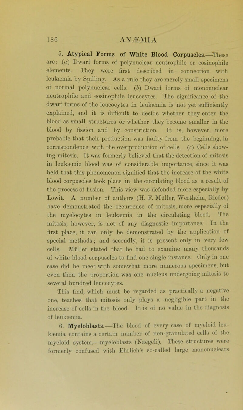 5. Atypical Forms of White Blood Corpuscles.—^These are: (a) Dwarf forms of polynuclear neutrophile or eosinophile elements. They were first described in connection with leuksemia by Spilling. As a rule they are merely small specimens of normal polynuclear cells. (b) Dwarf forms of mononuclear neutrophile and eosinophile leucocytes. The significance of the dwarf forms of the leucocytes in leukaunia is not yet sufficiently explained, and it is difficult to decide whether they enter the blood as small structures or whether they become smaller in the blood by fission and by constriction. It is, however, more probable that their production was faulty from the beginning, in correspondence with the overproduction of cells. (c) Cells show- ing mitosis. It was formerly believed that the detection of mitosis in leuktemic blood was of considerable importance, since it was held that this phenomenon signified that the increase of the white blood corpuscles took place in the circulating blood as a result of the process of fission. Tbis view was defended more especially by Löwit. A number of authors (H. F. Müller, Wertheim, Paeder) have demonstrated the occurrence of mitosis, more especially of the myelocytes in leuktemia in the circulating blood. The mitosis, however, is not of any diagnostic importance. In the first place, it can only be demonstrated by the application of special methods; and secondly, it is present only in very few cells. Müller stated that he had to examine many thousands of white blood corpuscles to find one single instance. Only in one case did he meet with somewhat more numerous specimens, but even then the proportion was one nucleus undergoing mitosis to several hundred leucocytes. This find, which must be regarded as practically a negative one, teaches that mitosis only plays a negligible part in the increase of cells in the blood. It is of no value in the diagnosis of leuktemia. 6. Myeloblasts.—The blood of every case of myeloid leu- ksemia contains a certain number of non-granulated cells of the myeloid System,—myeloblasts (Naegeli). These structures were formerly confused with Ehrlich’s so-called large mononuclears