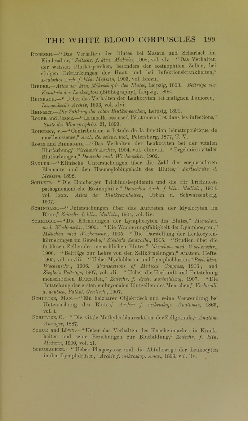 Reckzeh.—“Das Verhalten des Blutes bei Masern und Scharlach im Kindesalter,” Zeitschr. f. klin. Mediain, 1902, vol. xlv. “ Das Verhalten der weissen Blutkörperchen, besonders der eosinophilen Zellen, bei einigen Erkrankungen der Haut und hei Infektionskrankheiten,” Deutsches Arch.f. Min. Medizin, 1903, vol. lxxvii. Bieder.—Atlas der Min. Mikroskopie des Blutes, Leipzig, 1893. Beiträge zur Kenntnis der Leukocytose (Bibliography), Leipzig, 1892. Reinbach.—“ Ueber das Verhalten der Leukocyten bei malignen Tumoren,” Langenheck’s Archiv, 1893, vol. xlvi. Reinert.—Die Zählung der roten Blutkörperchen, Leipzig, 1891. Roger and Josne.—“ La moelle osseuse ä l’etat normal et dans les infeetions,” Suite des Monographies, 21, 1899. Roietzky, v.—“ Contributions h l’etude de la fonction hematopoietique de moelle osseuse,” Arch. de. scienc. hiol., Petersburg, 1877, T. V. Rosin and Bibergeil.—“Das Verhalten der Leukocyten bei der vitalen Blutfärbung,” Virchow’s Archiv, 1904, vol. clxxviii. “ Ergebnisse vitaler Blutfärbungen,” Deutsche med. Wochenschr., 1902. Sadler.—“ Klinische Untersuchungen über die Zahl der corpusculären Elemente und den Haemoglobingehalt des Blutes,” Fortschritte d. Medizin, 1892. Schleip.—“ Die Hornberger Trichinosisepidemie und die für Trichinosis pathognomonische Eosinophilie,” Deutsches Arch. f. Min. Medizin, 1904, vol. lxxx. Atlas der Blutkrankheiten, Urban u. Schwarzenberg, 1907. Schindler.—“Untersuchungen über das Auftreten der Myelocyten im Blute,” Zeitschr. f. hlin. Medizin, 1904, vol. liv. Schridde.—“Die Körnelungen der Lymphocyten des Blutes,” München, med. Wochenschr., 1905. “ Die Wanderungsfähigkeit der Lymphocyten,” München, med. Wochenschr., 1905. “ Die Darstellung der Leukocyten- körnelungen im Gewebe,” Ziegler’s Zentralbl., 1905. “Studien über die farblosen Zellen des menschlichen Blutes,” München, med. Wochenschr., 1906. “ Beiträge zur Lehre von den Zellkörnelungen,” Anatom. Hefte, 1905, vol. xxviii. “ Ueber Myeloblasten und Lymphoblasten,” Bert. klin. Wochenschr., 1906. Transactions of Medical Congress, 1906; and Ziegler’s Beiträge, 1907, vol. xli. “ Ueber die Herkunft und Entstehung menschlichen Blutzellen,” Zeitschr. f. ärztl. Fortbildung, 1907. “ Die Entstehung der ersten embryonalen Blutzellen des Menschen,” Verhandl. d. deutsch. Pathol. Gesellsch., 1907. Schultze, Max.—“Ein heizbarer Objekttisch und seine Verwendung bei Untersuchung des Blutes,” Archiv f. milcroskop. Anatomie, 1865, vol. i. Schultze, 0.—“Die vitale Methylenblaureaktion der Zellgranula,” Anatom. Anzeiger, 1887. Schur and Löwy.—“Ueber das Verhalten des Knochenmarkes in Krank- heiten und seine Beziehungen zur Blutbildung,” Zeitschr. f. Min. Medizin, 1900, vol. xl. Schumacher.—“Ueber Pliagocytose und die Abfuhrwege der Leukocyten in den Lymphdrüsen,” Archiv f. milcroskop. Anat., 1899, vol. liv.