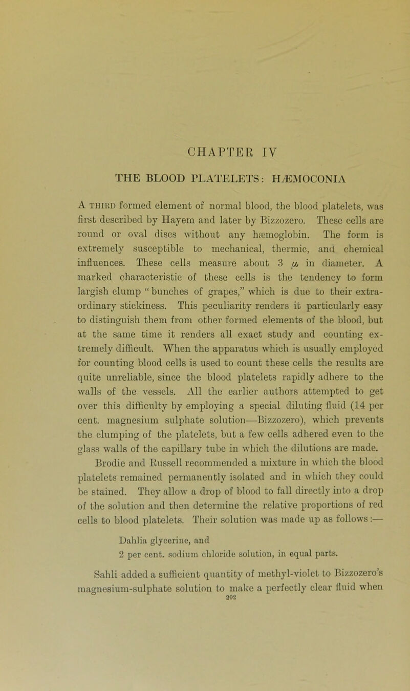 CHAPTER IV THE BLOOD PLATELETS: HASMOCONIA A thiud formed element of normal blood, the blood platelets, was first described by Hayem and later by Bizzozero. These cells are round or oval dises without any hremoglobin. The form is extremely susceptible to mechanical, thermic, and Chemical influences. These cells measure about 3 (jj in diameter. A niarked characteristic of these cells is the tendency to form largish clump “ bunches of grapes,” which is due to their extra- ordinary stickiness. This peculiarity renders io particularly easy to distinguish them from other formed elements of the blood, but at the same time it renders all exact study and eounting ex- tremely difficult. When the apparatus which is usually employed for eounting blood cells is used to count these cells the results are quite unreliable, since the blood platelets rapidly adhere to the walls of the vessels. All the earlier authors attempted to get over this difficulty by employing a special diluting fluid (14 per Cent, magnesium sulphate solution—Bizzozero), which prevents the clumping of the platelets, but a few cells adhered even to the glass walls of the capillary tube in which the dilutions are inade. Brodie and Russell recommended a mixture in which the blood platelets remained permanently isolated and in which they could be stained. They allow a drop of blood to fall directly into a drop of the solution and tlien determine the relative proportions of red cells to blood platelets. Their solution was made up as follows:— Dahlia glycerine, and 2 per cent. sodium Chloride solution, in equal parts. Sahli added a sufficient quantity of methyl-violet to Bizzozero’s magne8ium-sulphate solution to make a perfectly clear tluid when