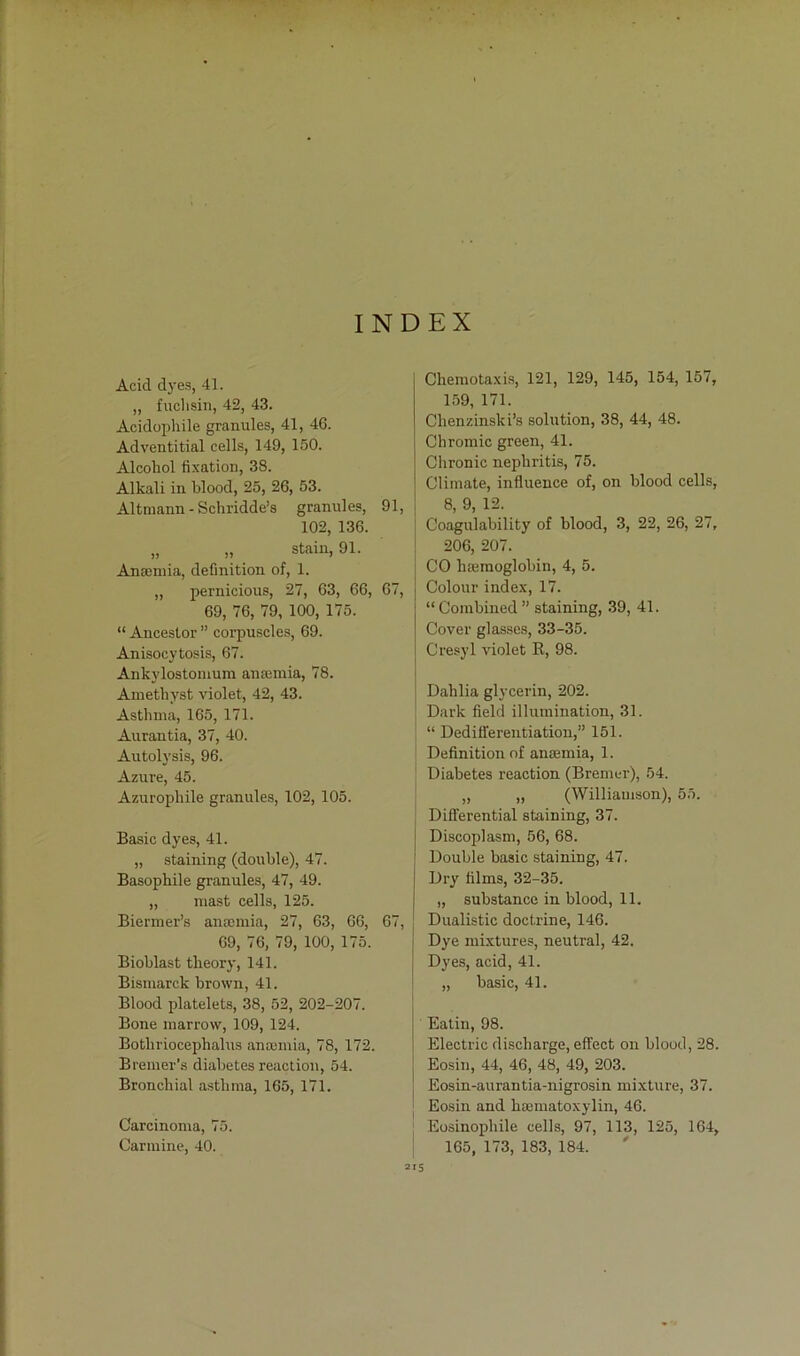 INDEX Acid dyes, 41. „ fuchsin, 42, 43. Acidophile granules, 41, 46. Adventitial cells, 149, 150. Alcohol fixation, 38. Alkali in blood, 25, 26, 53. Altmann - Schridde’s granules, 91, 102, 136. „ „ stain, 91. Aneemia, definition of, 1. „ pernicious, 27, 63, 66, 67, 69, 76, 79, 100, 175. “ Ancestor ” corpuscles, 69. Anisocytosis, 67. Ankylostonium ansemia, 78. Amethyst violet, 42, 43. Asthma, 165, 171. Aurantia, 37, 40. Autolysis, 96. Azure, 45. Azuropliile granules, 102, 105. Basic dyes, 41. „ staining (double), 47. Basophile granules, 47, 49. „ mast cells, 125. Biermer’s anremia, 27, 63, 66, 67, 69, 76, 79, 100, 175. Bioblast tkeory, 141. Bismarck brown, 41. Blood platelets, 38, 52, 202-207. Bone marrow, 109, 124. Botliriocephalus anannia, 78, 172. Bremer’s diabetes reactiou, 54. Bronchial asthma, 165, 171. Carcinoma, 75. Carmine, 40. Chemotaxis, 121, 129, 145, 154, 157, 159, 171. Chenzinski’s solution, 38, 44, 48. Chromic green, 41. Chronic nephritis, 75. Climate, influence of, on blood cells, 8, 9, 12. Coagulability of blood, 3, 22, 26, 27, 206, 207. CO lisemoglobin, 4, 5. Colour index, 17. “ Combined ” staining, 39, 41. Cover glasses, 33-35. Cresyl violet K, 98. Dahlia glycerin, 202. \ Dark field illumination, 31. “ Dedifferentiation,” 151. Definition of amemia, 1. Diabetes reaction (Bremer), 54. „ „ (Williamson), 55. j Differential staining, 37. Discoplasm, 56, 68. Double basic staining, 47. Dry filins, 32-35. „ substance in blood, 11. Dualistic doctrine, 146. Dye mixtures, neutral, 42. i Dyes, acid, 41. „ basic, 41. Eatin, 98. Electric discharge, effect on blood, 28. Eosin, 44, 46, 48, 49, 203. Eosin-aurantia-nigrosin mixture, 37. Eosin and hDematoxylin, 46. Eosinophile cells, 97, 113, 125, 164, 165, 173, 183, 184.