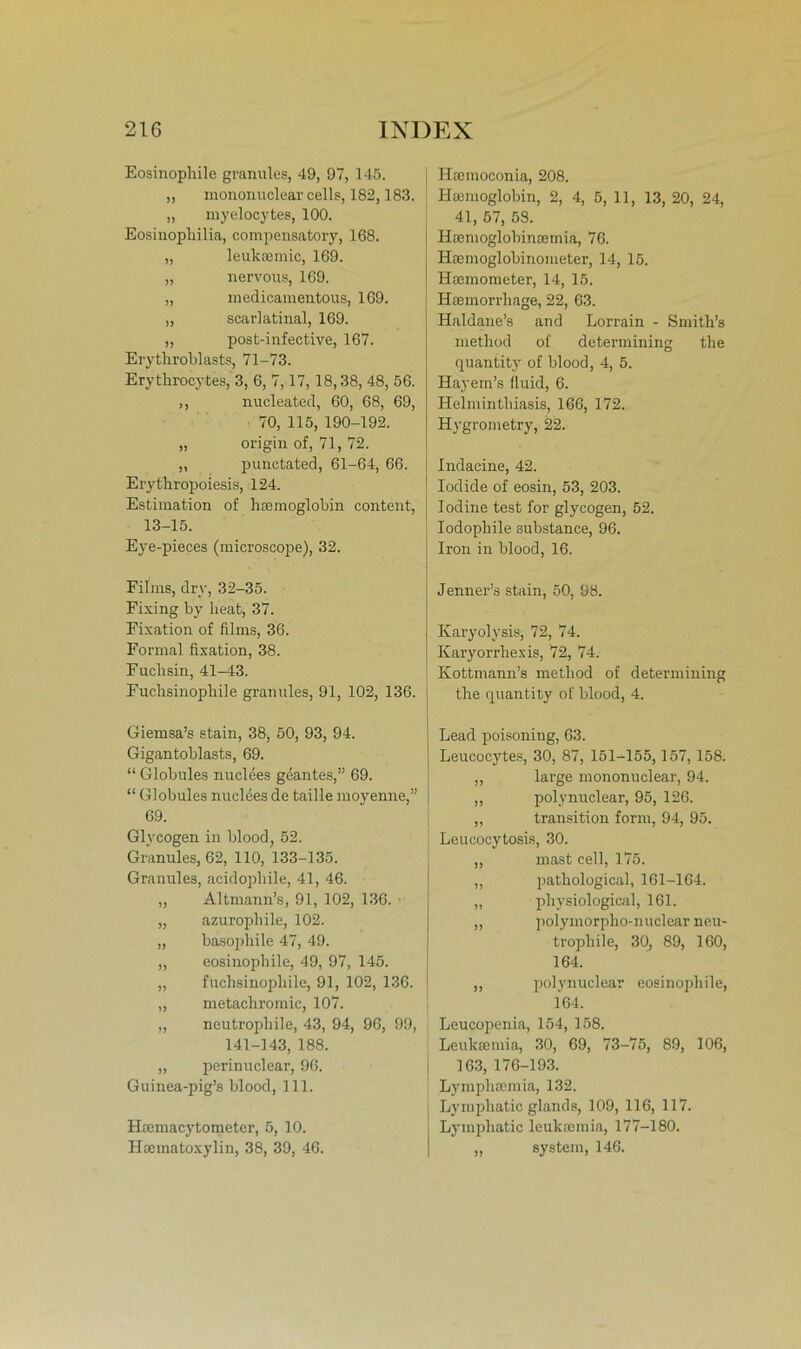 Eosinophile granules, 49, 97, 145. „ mononuclear cells, 182,183. „ myelocytes, 100. Eosinophilia, compensatory, 168. „ leukcemic, 169. „ nervous, 169. „ medicamentous, 169. „ scarlatinal, 169. „ post-infective, 167. Erythroblasts, 71-73. Erythrocytes, 3, 6, 7,17, 18,38, 48, 56. ,, nucleated, 60, 68, 69, 70, 115, 190-192. „ origin of, 71, 72. „ punctated, 61-64, 66. Erythropoiesis, 124. Estimation of hcemoglobin content, 13-15. Eye-pieces (microscope), 32. Films, dry, 32-35. Fixing by lieat, 37. Fixation of filins, 36. Formal fixation, 38. Fuchsin, 41-43. Fuchsinophile granules, 91, 102, 136. Giemsa’s stain, 38, 50, 93, 94. Gigantoblasts, 69. “ Globules nuclees geantes,” 69. “ Globules nuclees de taille moyenne,” 69. Glycogen in blood, 52. Granules, 62, 110, 133-135. Granules, acidopliile, 41, 46. „ Altmann’s, 91, 102, 136. • „ azurophile, 102. „ basophile 47, 49. „ eosinophile, 49, 97, 145. „ fuchsinophile, 91, 102, 136. „ metachromic, 107. „ neutrophile, 43, 94, 96, 99, 141-143, 188. „ perinuclear, 96. Guinea-pig’s blood, 111. Hsemacytometer, 5, 10. Haeinatoxylin, 38, 39, 46. Haemoconia, 208. Hannoglobin, 2, 4, 5, 11, 13, 20, 24, 41, 57, 53. Hannoglobinaemia, 76. Hasmoglobinometer, 14, 15. Haemometer, 14, 15. Haemorrhage, 22, 63. Haldane’s and Lorrain - Smith’s method of determining the quantity of blood, 4, 5. Hayem’s fluid, 6. Helminthiasis, 166, 172. Hygrometry, 22. Indacine, 42. Iodide of eosin, 53, 203. Iodine test for glycogen, 52. Iodopliile substance, 96. Iron in blood, 16. Jenner’s stain, 50, 98. Karyolysis, 72, 74. Karyorrhexis, 72, 74. Kottmann’s method of determining the quantity of blood, 4. Lead poisoning, 63. Leucocytes, 30, 87, 151-155,157, 158. ,, large mononuclear, 94. ,, polynuclear, 95, 126. ,, transition form, 94, 95. Leucocytosis, 30. ,, mast cell, 175. „ pathological, 161-164. „ physiological, 161. ,, polymorpho-nuclear neu- trophile, 30, 89, 160, 164. ,, polynuclear eosinophile, 164. Leucopenia, 154, 158. Leukeemia, 30, 69, 73-75, 89, 106, 163, 176-193. Lymphsemia, 132. Lymphatic glands, 109, 116, 117. Lymphatic leukaemia, 177-180. ,, systein, 146.